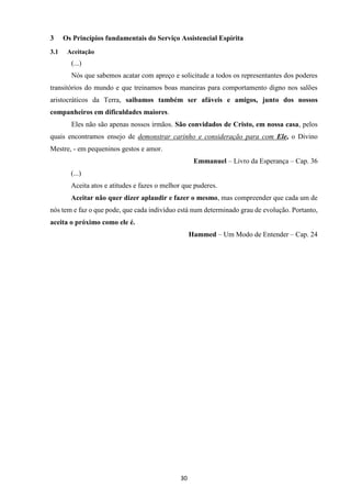 30
3 Os Princípios fundamentais do Serviço Assistencial Espírita
3.1 Aceitação
(...)
Nós que sabemos acatar com apreço e solicitude a todos os representantes dos poderes
transitórios do mundo e que treinamos boas maneiras para comportamento digno nos salões
aristocráticos da Terra, saibamos também ser afáveis e amigos, junto dos nossos
companheiros em dificuldades maiores.
Eles não são apenas nossos irmãos. São convidados de Cristo, em nossa casa, pelos
quais encontramos ensejo de demonstrar carinho e consideração para com Ele, o Divino
Mestre, - em pequeninos gestos e amor.
Emmanuel – Livro da Esperança – Cap. 36
(...)
Aceita atos e atitudes e fazes o melhor que puderes.
Aceitar não quer dizer aplaudir e fazer o mesmo, mas compreender que cada um de
nós tem e faz o que pode, que cada indivíduo está num determinado grau de evolução. Portanto,
aceita o próximo como ele é.
Hammed – Um Modo de Entender – Cap. 24
 