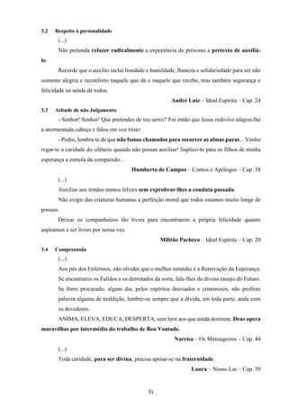 31
3.2 Respeito à personalidade
(...)
Não pretenda refazer radicalmente a experiência do próximo a pretexto de auxiliá-
lo.
Recorde que o auxílio inclui bondade e humildade, lhaneza e solidariedade para ser não
somente alegria e reconforto naquele que dá e naquele que recebe, mas também segurança e
felicidade na senda de todos.
André Luiz – Ideal Espírita – Cap. 24
3.3 Atitude de não Julgamento
- Senhor! Senhor! Que pretendes de teu servo? Foi então que Jesus redivivo afagou-lhe
a atormentada cabeça e falou em voz triste:
- Pedro, lembra-te de que não fomos chamados para socorrer as almas puras... Venho
rogar-te a caridade do silêncio quando não possas auxiliar! Suplico-te para os filhos de minha
esperança a esmola da compaixão...
Humberto de Campos – Contos e Apólogos – Cap. 38
(...)
Auxiliar aos irmãos menos felizes sem exprobrar-lhes a conduta passada.
Não exigir das criaturas humanas a perfeição moral que todos estamos muito longe de
possuir.
Deixar os companheiros tão livres para encontrarem a própria felicidade quanto
aspiramos a ser livres por nossa vez.
Militão Pacheco – Ideal Espírita – Cap. 20
3.4 Compreensão
(...)
Aos pés dos Enfermos, não olvides que o melhor remédio é a Renovação da Esperança.
Se encontrares os Falidos e os derrotados da sorte, fala-lhes do divino ensejo do Futuro.
Se fores procurado, algum dia, pelos espíritos desviados e criminosos, não profiras
palavra alguma de maldição, lembre-se sempre que a dívida, em toda parte, anda com
os devedores.
ANIMA, ELEVA, EDUCA, DESPERTA, sem ferir aos que ainda dormem. Deus opera
maravilhas por intermédio do trabalho de Boa Vontade.
Narcisa – Os Mensageiros – Cap. 44
(...)
Toda caridade, para ser divina, precisa apoiar-se na fraternidade.
Laura – Nosso Lar – Cap. 39
 