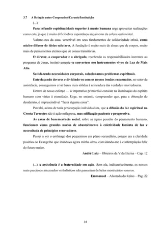34
3.7 A Relação entre Cooperador/Carente/Instituição
(...)
Para infundir espiritualidade superior à mente humana urge aproveitar realizações
como esta, já que é muito difícil obter espontâneo arejamento da esfera sentimental.
Valemo-nos da casa, venerável em seus fundamentos de solidariedade cristã, como
núcleo difusor de ideias salutares. A fundação é muito mais de almas que de corpos, muito
mais de pensamentos eternos que de coisas transitórias.
O diretor, o cooperador e o abrigado, recebendo as responsabilidades inerentes ao
programa de Jesus, instintivamente se convertem nos instrumentos vivos da Luz de Mais
Alto.
Satisfazendo necessidades corporais, solucionamos problemas espirituais.
Entrelaçando deveres e dividindo-os com os nossos irmãos encarnados, no setor de
assistência, conseguimos criar bases mais sólidas à semeadura das verdades imorredouras.
Dentro de nosso esforço — o imperativo primordial consiste na iluminação do espírito
humano com vistas à eternidade. Urge, no entanto, compreender que, para a obtenção do
desiderato, é imprescindível “fazer alguma coisa”.
Percebi, acima de toda preocupação individualista, que a difusão da luz espiritual na
Crosta Terrestre não é ação milagrosa, mas edificação paciente e progressiva.
As casas de benemerência social, sobre as águas pesadas do pensamento humano,
funcionam como grandes navios de abastecimento à coletividade faminta de luz e
necessitada de princípios renovadores.
Passei a ver o estômago dos pequeninos em plano secundário, porque era a claridade
positiva do Evangelho que inundava agora minha alma, convidando-me à contemplação feliz
do futuro maior.
André Luiz – Obreiros da Vida Eterna – Cap. 12
(...) A assistência é a fraternidade em ação. Sem ela, indiscutivelmente, os nossos
mais preciosos arrazoados verbalísticos não passariam de belos mostruários sonoros.
Emmanuel – Alvorada do Reino – Pag. 22
 