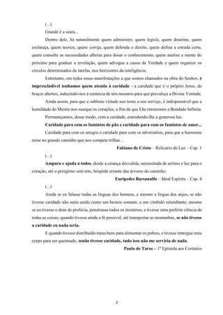 2
(...)
Grande é a seara...
Dentro dele, há naturalmente quem administre, quem legisle, quem doutrine, quem
esclareça, quem teorize, quem corrija, quem defenda o direito, quem defina a estrada certa,
quem consulte as necessidades alheias para dosar o conhecimento, quem analise a mente do
próximo para graduar a revelação, quem advogue a causa da Verdade e quem organize os
círculos determinados de tarefas, nos horizontes da inteligência.
Entretanto, em todas essas manifestações a que somos chamados na obra do Senhor, é
imprescindível tenhamos quem atenda à caridade - a caridade que é o próprio Jesus, de
braços abertos, induzindo-nos à renúncia de nós mesmos para que prevaleça a Divina Vontade.
Ainda assim, para que a sublime virtude nos tome a seu serviço, é indispensável que a
humildade do Mestre nos marque os corações, a fim de que Lhe retratemos a Bondade Infinita.
Permaneçamos, desse modo, com a caridade, estendendo-lhe a generosa luz.
Caridade para com os famintos de pão e caridade para com os famintos de amor...
Caridade para com os amigos e caridade para com os adversários, para que a harmonia
reine no grande caminho que nos compete trilhar...
Fabiano de Cristo – Relicário de Luz – Cap. 1
(...)
Ampara e ajuda a todos, desde a criança desvalida, necessitada de arrimo e luz para o
coração, até o peregrino sem teto, hóspede errante das árvores do caminho.
Eurípedes Barsanulfo – Ideal Espírita – Cap. 4
(...)
Ainda se eu falasse todas as línguas dos homens, e mesmo a língua dos anjos, se não
tivesse caridade não seria senão como um bronze sonante, e um címbalo retumbante; mesmo
se eu tivesse o dom de profecia, penetrasse todos os mistérios, e tivesse uma perfeita ciência de
todas as coisas; quando tivesse ainda a fé possível, até transportar as montanhas, se não tivesse
a caridade eu nada seria.
E quando tivesse distribuído meus bens para alimentar os pobres, e tivesse entregue meu
corpo para ser queimado, senão tivesse caridade, tudo isso não me serviria de nada.
Paulo de Tarso – 1º Epístola aos Coríntios
 