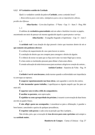 3
1.1.2 O Verdadeiro sentido da Caridade
Qual é o verdadeiro sentido da palavra Caridade, como a entende Jesus?
-- Benevolência para com todos, indulgência para com as imperfeições alheias,
perdão das Ofensas.
Allan Kardec – Livro dos Espíritos – 3º Parte – Cap. 11 – Item 3 – Perg. 886
(...)
O sublime da verdadeira generosidade está em saber o benfeitor inverter os papéis,
encontrando um meio de parecer ele mesmo agradecido àquele a quem presta o serviço.
Allan Kardec – Evangelho Segundo o Espiritismo – Cap. 13 – item 3
(...)
A caridade real é essa doação de algo pessoal e único que trazemos dentro de nós e
que somente nós podemos oferecer.
É o esforço de esquecimento do «eu» para louvar os outros.
É a anulação do direito que nos compete para consagrar o direito de alguém.
É o silêncio de nossa voz para que se faça ouvir uma voz mais frágil que a nossa.
É a luta contra os incômodos pessoais para dilatar o bem-estar alheio.
É a muda sufocação de toda tristeza nossa para acentuar a alegria no coração de outrem...
Antônio Cardoso – Seareiros de Volta – Pag. 18
(...)
Caridade é servir sem descanso, ainda mesmo quando a enfermidade sem importância
te convoque ao repouso;
É cooperar espontaneamente nas boas obras, sem aguardar o convite dos outros;
É não incomodar quem trabalha; é aperfeiçoar-se alguém naquilo que faz para ser
mais útil;
É suportar sem revolta a bílis do companheiro;
É auxiliar os parentes, sem reprovação;
É rejubilar-se com a prosperidade do próximo; é resumir a conversação de duas horas
em três ou quatro frases;
É não afligir quem nos acompanha; é ensurdecer-se para a difamação; é guardar o
bom humor, cancelando a queixa de qualquer procedência;
É respeitar cada pessoa e cada coisa na posição que lhes é própria…
Não olvides, pois, que a execução de teus deveres para com o próximo será sempre a
tua caridade maior.
Humberto de Campos – Cartas e Crônicas – Cap. 27
 