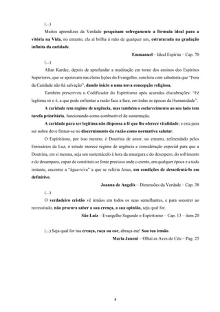 4
(...)
Muitos aprendizes da Verdade pesquisam sofregamente a fórmula ideal para a
vitória na Vida, no entanto, ela aí brilha à mão de qualquer um, estruturada na gradação
infinita da caridade.
Emmanuel – Ideal Espírita – Cap. 70
(...)
Allan Kardec, depois de aprofundar a meditação em torno dos ensinos dos Espíritos
Superiores, que se apoiavam nas claras lições do Evangelho, concluiu com sabedoria que “Fora
da Caridade não há salvação”, dando início a uma nova concepção religiosa.
Também prescreveu o Codificador do Espiritismo após acuradas elucubrações: “Fé
legítima só o é, a que pode enfrentar a razão face a face, em todas as épocas da Humanidade”.
A caridade tem regime de urgência, mas também o esclarecimento ao seu lado tem
tarefa prioritária, funcionando como combustível de sustentação.
A caridade para ser legítima não dispensa a fé que lhe oferece vitalidade; e esta para
ser nobre deve firmar-se no discernimento da razão como normativa salutar.
O Espiritismo, por isso mesmo, é Doutrina de amor; no entanto, referendado pelos
Emissários da Luz, o estudo merece regime de urgência e consideração especial para que a
Doutrina, em si mesma, seja um sustentáculo à hora da amargura e do desespero, do sofrimento
e do desamparo, capaz de constituir-se fonte preciosa onde o crente, em qualquer época e a todo
instante, encontre a “água-viva” a que se referia Jesus, em condições de dessedentá-lo em
definitivo.
Joanna de Angelis – Dimensões da Verdade – Cap. 38
(...)
O verdadeiro cristão vê irmãos em todos os seus semelhantes, e para socorrer ao
necessitado, não procura saber a sua crença, a sua opinião, seja qual for.
São Luiz – Evangelho Segundo o Espiritismo – Cap. 13 – item 20
(...) Seja qual for tua crença, raça ou cor, abraça-me! Sou teu irmão.
Maria Janoni – Olhai as Aves do Céu – Pag. 25
 