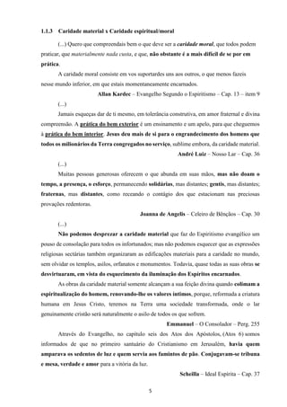 5
1.1.3 Caridade material x Caridade espiritual/moral
(...) Quero que compreendais bem o que deve ser a caridade moral, que todos podem
praticar, que materialmente nada custa, e que, não obstante é a mais difícil de se por em
prática.
A caridade moral consiste em vos suportardes uns aos outros, o que menos fazeis
nesse mundo inferior, em que estais momentaneamente encarnados.
Allan Kardec – Evangelho Segundo o Espiritismo – Cap. 13 – item 9
(...)
Jamais esqueças dar de ti mesmo, em tolerância construtiva, em amor fraternal e divina
compreensão. A prática do bem exterior é um ensinamento e um apelo, para que cheguemos
à prática do bem interior. Jesus deu mais de si para o engrandecimento dos homens que
todos os milionários da Terra congregados no serviço, sublime embora, da caridade material.
André Luiz – Nosso Lar – Cap. 36
(...)
Muitas pessoas generosas oferecem o que abunda em suas mãos, mas não doam o
tempo, a presença, o esforço, permanecendo solidárias, mas distantes; gentis, mas distantes;
fraternas, mas distantes, como receando o contágio dos que estacionam nas preciosas
provações redentoras.
Joanna de Angelis – Celeiro de Bênçãos – Cap. 30
(...)
Não podemos desprezar a caridade material que faz do Espiritismo evangélico um
pouso de consolação para todos os infortunados; mas não podemos esquecer que as expressões
religiosas sectárias também organizaram as edificações materiais para a caridade no mundo,
sem olvidar os templos, asilos, orfanatos e monumentos. Todavia, quase todas as suas obras se
desvirtuaram, em vista do esquecimento da iluminação dos Espíritos encarnados.
As obras da caridade material somente alcançam a sua feição divina quando colimam a
espiritualização do homem, renovando-lhe os valores íntimos, porque, reformada a criatura
humana em Jesus Cristo, teremos na Terra uma sociedade transformada, onde o lar
genuinamente cristão será naturalmente o asilo de todos os que sofrem.
Emmanuel – O Consolador – Perg. 255
Através do Evangelho, no capítulo seis dos Atos dos Apóstolos, (Atos 6) somos
informados de que no primeiro santuário do Cristianismo em Jerusalém, havia quem
amparava os sedentos de luz e quem servia aos famintos de pão. Conjugavam-se tribuna
e mesa, verdade e amor para a vitória da luz.
Scheilla – Ideal Espírita – Cap. 37
 