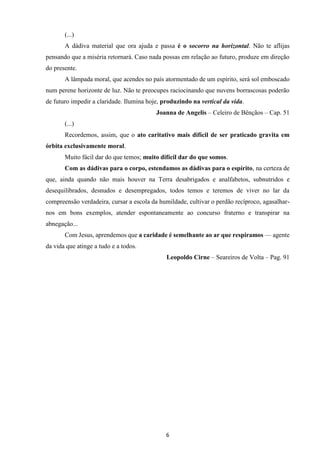 6
(...)
A dádiva material que ora ajuda e passa é o socorro na horizontal. Não te aflijas
pensando que a miséria retornará. Caso nada possas em relação ao futuro, produze em direção
do presente.
A lâmpada moral, que acendes no país atormentado de um espírito, será sol emboscado
num perene horizonte de luz. Não te preocupes raciocinando que nuvens borrascosas poderão
de futuro impedir a claridade. Ilumina hoje, produzindo na vertical da vida.
Joanna de Angelis – Celeiro de Bênçãos – Cap. 51
(...)
Recordemos, assim, que o ato caritativo mais difícil de ser praticado gravita em
órbita exclusivamente moral.
Muito fácil dar do que temos; muito difícil dar do que somos.
Com as dádivas para o corpo, estendamos as dádivas para o espírito, na certeza de
que, ainda quando não mais houver na Terra desabrigados e analfabetos, subnutridos e
desequilibrados, desnudos e desempregados, todos temos e teremos de viver no lar da
compreensão verdadeira, cursar a escola da humildade, cultivar o perdão recíproco, agasalhar-
nos em bons exemplos, atender espontaneamente ao concurso fraterno e transpirar na
abnegação...
Com Jesus, aprendemos que a caridade é semelhante ao ar que respiramos — agente
da vida que atinge a tudo e a todos.
Leopoldo Cirne – Seareiros de Volta – Pag. 91
 