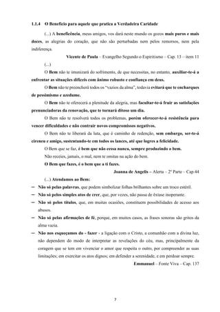 7
1.1.4 O Benefício para aquele que pratica a Verdadeira Caridade
(...) A beneficência, meus amigos, vos dará neste mundo os gozos mais puros e mais
doces, as alegrias do coração, que não são perturbadas nem pelos remorsos, nem pela
indiferença.
Vicente de Paula – Evangelho Segundo o Espiritismo – Cap. 13 – item 11
(...)
O Bem não te imunizará do sofrimento, de que necessitas, no entanto, auxiliar-te-á a
enfrentar as situações difíceis com ânimo robusto e confiança em deus.
O Bem não te preencherá todos os “vazios da alma”, todavia evitará que te encharques
de pessimismo e azedume.
O Bem não te oferecerá a plenitude da alegria, mas facultar-te-á fruir as satisfações
prenunciadoras da renovação, que te tornará ditoso um dia.
O Bem não te resolverá todos os problemas, porém oferecer-te-á resistência para
vencer dificuldades e não contrair novos compromissos negativos.
O Bem não te liberará da luta, que é caminho de redenção, sem embargo, ser-te-á
cireneu e amigo, sustentando-te em todos os lances, até que logres a felicidade.
O Bem que se faz, é bem que não cessa nunca, sempre produzindo o bem.
Não receies, jamais, o mal, nem te omitas na ação do bem.
O Bem que fazes, é o bem que a ti fazes.
Joanna de Angelis – Alerta – 2º Parte – Cap.44
(...) Atendamos ao Bem:
─ Não só pelas palavras, que podem simbolizar folhas brilhantes sobre um troco estéril.
─ Não só pelos simples atos de crer, que, por vezes, não passa de êxtase inoperante.
─ Não só pelos títulos, que, em muitas ocasiões, constituem possibilidades de acesso aos
abusos.
─ Não só pelas afirmações de fé, porque, em muitos casos, as frases sonoras são gritos da
alma vazia.
─ Não nos esqueçamos do - fazer - a ligação com o Cristo, a comunhão com a divina luz,
não dependem do modo de interpretar as revelações do céu, mas, principalmente da
coragem que se tem em vivenciar o amor que respeita o outro, por compreender as suas
limitações; em exercitar os atos dignos; em defender a serenidade, e em perdoar sempre.
Emmanuel – Fonte Viva – Cap. 137
 