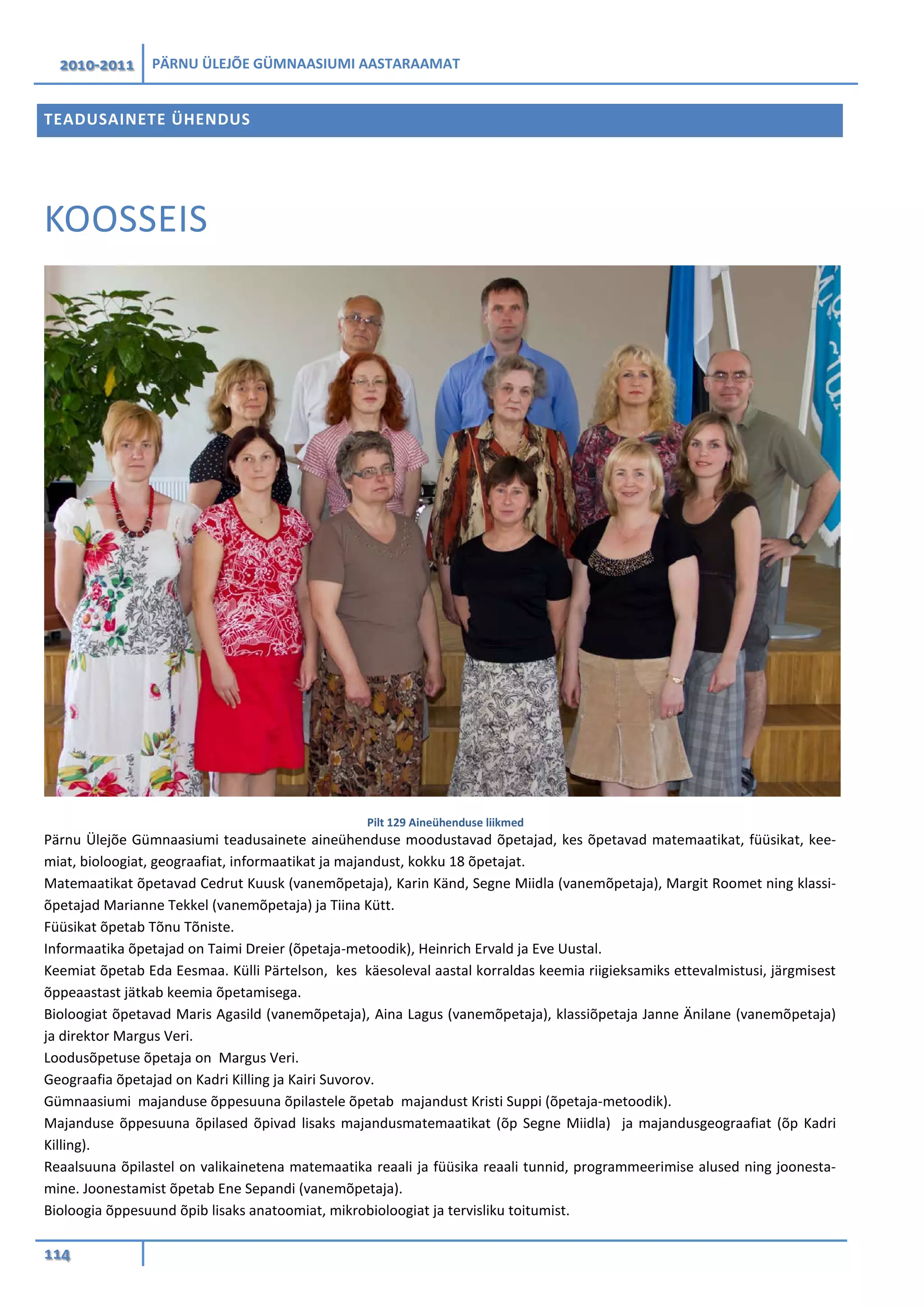 2010-2011 PÄRNU ÜLEJÕE GÜMNAASIUMI AASTARAAMAT
114
TEADUSAINETE ÜHENDUS
KOOSSEIS
Pilt 129 Aineühenduse liikmed
Pärnu Ülejõe Gümnaasiumi teadusainete aineühenduse moodustavad õpetajad, kes õpetavad matemaatikat, füüsikat, kee-
miat, bioloogiat, geograafiat, informaatikat ja majandust, kokku 18 õpetajat.
Matemaatikat õpetavad Cedrut Kuusk (vanemõpetaja), Karin Känd, Segne Miidla (vanemõpetaja), Margit Roomet ning klassi-
õpetajad Marianne Tekkel (vanemõpetaja) ja Tiina Kütt.
Füüsikat õpetab Tõnu Tõniste.
Informaatika õpetajad on Taimi Dreier (õpetaja-metoodik), Heinrich Ervald ja Eve Uustal.
Keemiat õpetab Eda Eesmaa. Külli Pärtelson, kes käesoleval aastal korraldas keemia riigieksamiks ettevalmistusi, järgmisest
õppeaastast jätkab keemia õpetamisega.
Bioloogiat õpetavad Maris Agasild (vanemõpetaja), Aina Lagus (vanemõpetaja), klassiõpetaja Janne Änilane (vanemõpetaja)
ja direktor Margus Veri.
Loodusõpetuse õpetaja on Margus Veri.
Geograafia õpetajad on Kadri Killing ja Kairi Suvorov.
Gümnaasiumi majanduse õppesuuna õpilastele õpetab majandust Kristi Suppi (õpetaja-metoodik).
Majanduse õppesuuna õpilased õpivad lisaks majandusmatemaatikat (õp Segne Miidla) ja majandusgeograafiat (õp Kadri
Killing).
Reaalsuuna õpilastel on valikainetena matemaatika reaali ja füüsika reaali tunnid, programmeerimise alused ning joonesta-
mine. Joonestamist õpetab Ene Sepandi (vanemõpetaja).
Bioloogia õppesuund õpib lisaks anatoomiat, mikrobioloogiat ja tervisliku toitumist.
 