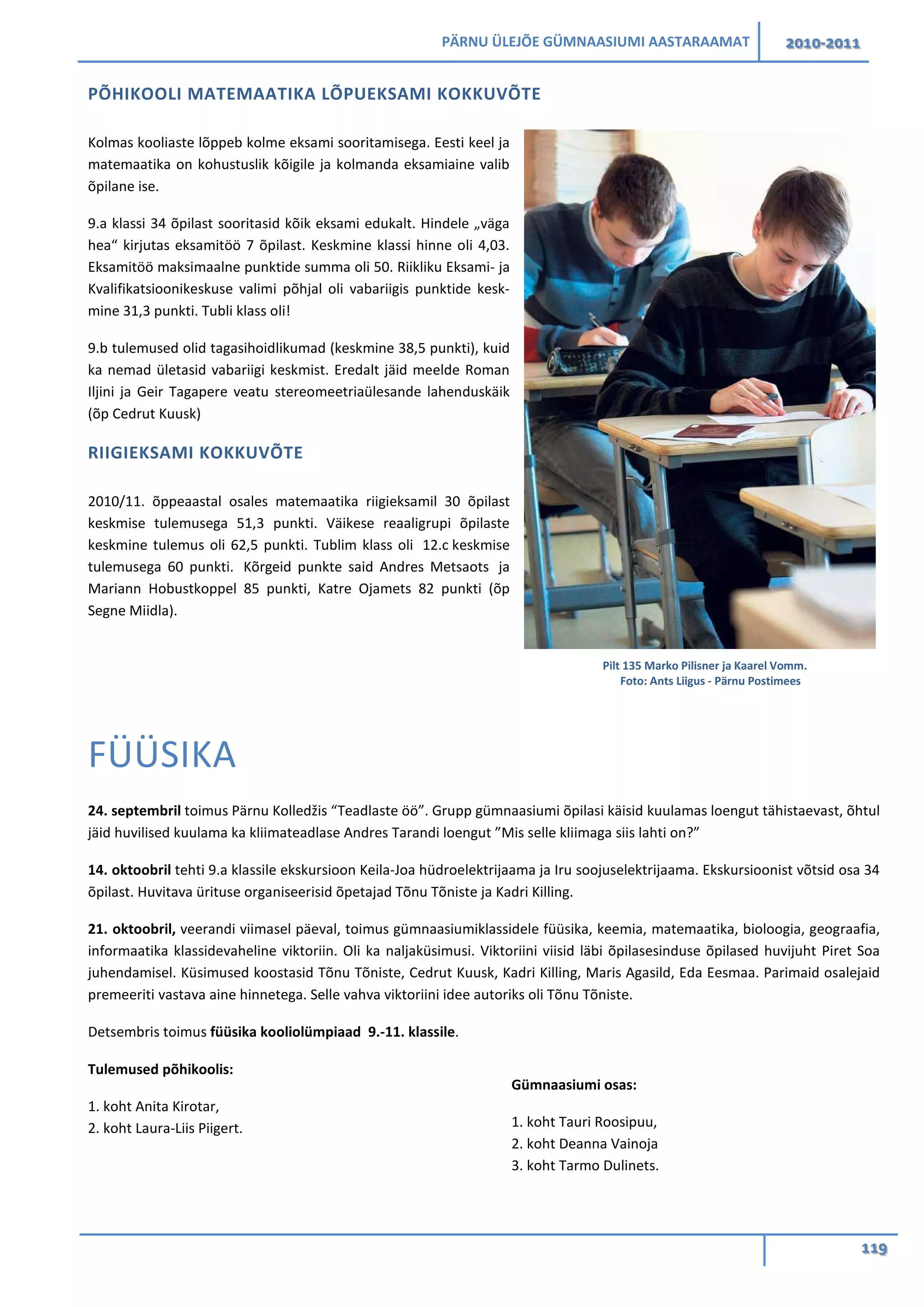 PÄRNU ÜLEJÕE GÜMNAASIUMI AASTARAAMAT 2010-2011
119
PÕHIKOOLI MATEMAATIKA LÕPUEKSAMI KOKKUVÕTE
Kolmas kooliaste lõppeb kolme eksami sooritamisega. Eesti keel ja
matemaatika on kohustuslik kõigile ja kolmanda eksamiaine valib
õpilane ise.
9.a klassi 34 õpilast sooritasid kõik eksami edukalt. Hindele „väga
hea“ kirjutas eksamitöö 7 õpilast. Keskmine klassi hinne oli 4,03.
Eksamitöö maksimaalne punktide summa oli 50. Riikliku Eksami- ja
Kvalifikatsioonikeskuse valimi põhjal oli vabariigis punktide kesk-
mine 31,3 punkti. Tubli klass oli!
9.b tulemused olid tagasihoidlikumad (keskmine 38,5 punkti), kuid
ka nemad ületasid vabariigi keskmist. Eredalt jäid meelde Roman
Iljini ja Geir Tagapere veatu stereomeetriaülesande lahenduskäik
(õp Cedrut Kuusk)
RIIGIEKSAMI KOKKUVÕTE
2010/11. õppeaastal osales matemaatika riigieksamil 30 õpilast
keskmise tulemusega 51,3 punkti. Väikese reaaligrupi õpilaste
keskmine tulemus oli 62,5 punkti. Tublim klass oli 12.c keskmise
tulemusega 60 punkti. Kõrgeid punkte said Andres Metsaots ja
Mariann Hobustkoppel 85 punkti, Katre Ojamets 82 punkti (õp
Segne Miidla).
FÜÜSIKA
24. septembril toimus Pärnu Kolledžis “Teadlaste öö”. Grupp gümnaasiumi õpilasi käisid kuulamas loengut tähistaevast, õhtul
jäid huvilised kuulama ka kliimateadlase Andres Tarandi loengut ”Mis selle kliimaga siis lahti on?”
14. oktoobril tehti 9.a klassile ekskursioon Keila-Joa hüdroelektrijaama ja Iru soojuselektrijaama. Ekskursioonist võtsid osa 34
õpilast. Huvitava ürituse organiseerisid õpetajad Tõnu Tõniste ja Kadri Killing.
21. oktoobril, veerandi viimasel päeval, toimus gümnaasiumiklassidele füüsika, keemia, matemaatika, bioloogia, geograafia,
informaatika klassidevaheline viktoriin. Oli ka naljaküsimusi. Viktoriini viisid läbi õpilasesinduse õpilased huvijuht Piret Soa
juhendamisel. Küsimused koostasid Tõnu Tõniste, Cedrut Kuusk, Kadri Killing, Maris Agasild, Eda Eesmaa. Parimaid osalejaid
premeeriti vastava aine hinnetega. Selle vahva viktoriini idee autoriks oli Tõnu Tõniste.
Detsembris toimus füüsika kooliolümpiaad 9.-11. klassile.
Tulemused põhikoolis:
1. koht Anita Kirotar,
2. koht Laura-Liis Piigert.
Gümnaasiumi osas:
1. koht Tauri Roosipuu,
2. koht Deanna Vainoja
3. koht Tarmo Dulinets.
Pilt 135 Marko Pilisner ja Kaarel Vomm.
Foto: Ants Liigus - Pärnu Postimees
 