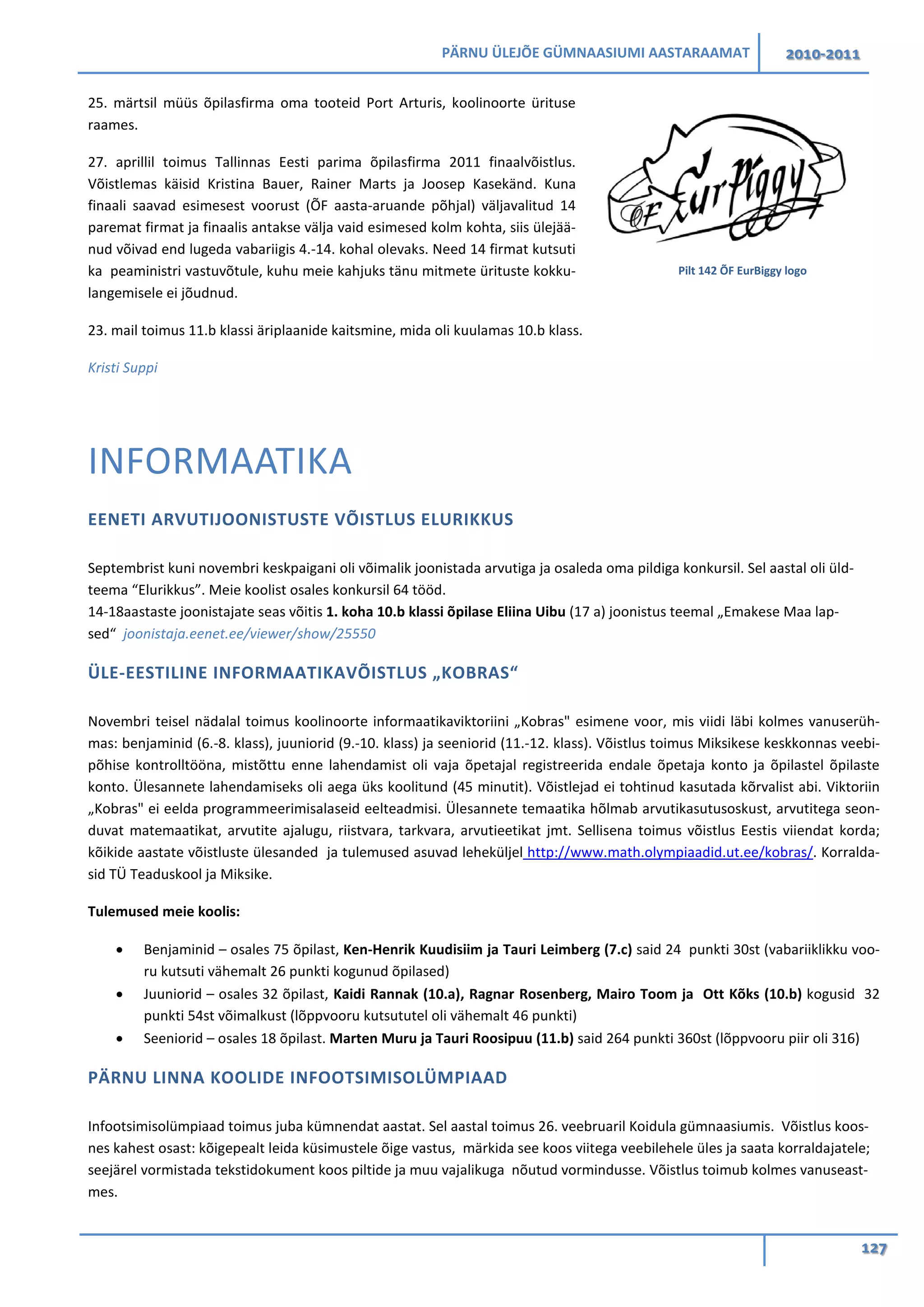 PÄRNU ÜLEJÕE GÜMNAASIUMI AASTARAAMAT 2010-2011
127
25. märtsil müüs õpilasfirma oma tooteid Port Arturis, koolinoorte ürituse
raames.
27. aprillil toimus Tallinnas Eesti parima õpilasfirma 2011 finaalvõistlus.
Võistlemas käisid Kristina Bauer, Rainer Marts ja Joosep Kasekänd. Kuna
finaali saavad esimesest voorust (ÕF aasta-aruande põhjal) väljavalitud 14
paremat firmat ja finaalis antakse välja vaid esimesed kolm kohta, siis ülejää-
nud võivad end lugeda vabariigis 4.-14. kohal olevaks. Need 14 firmat kutsuti
ka peaministri vastuvõtule, kuhu meie kahjuks tänu mitmete ürituste kokku-
langemisele ei jõudnud.
23. mail toimus 11.b klassi äriplaanide kaitsmine, mida oli kuulamas 10.b klass.
Kristi Suppi
INFORMAATIKA
EENETI ARVUTIJOONISTUSTE VÕISTLUS ELURIKKUS
Septembrist kuni novembri keskpaigani oli võimalik joonistada arvutiga ja osaleda oma pildiga konkursil. Sel aastal oli üld-
teema “Elurikkus”. Meie koolist osales konkursil 64 tööd.
14-18aastaste joonistajate seas võitis 1. koha 10.b klassi õpilase Eliina Uibu (17 a) joonistus teemal „Emakese Maa lap-
sed“ joonistaja.eenet.ee/viewer/show/25550
ÜLE-EESTILINE INFORMAATIKAVÕISTLUS „KOBRAS“
Novembri teisel nädalal toimus koolinoorte informaatikaviktoriini „Kobras" esimene voor, mis viidi läbi kolmes vanuserüh-
mas: benjaminid (6.-8. klass), juuniorid (9.-10. klass) ja seeniorid (11.-12. klass). Võistlus toimus Miksikese keskkonnas veebi-
põhise kontrolltööna, mistõttu enne lahendamist oli vaja õpetajal registreerida endale õpetaja konto ja õpilastel õpilaste
konto. Ülesannete lahendamiseks oli aega üks koolitund (45 minutit). Võistlejad ei tohtinud kasutada kõrvalist abi. Viktoriin
„Kobras" ei eelda programmeerimisalaseid eelteadmisi. Ülesannete temaatika hõlmab arvutikasutusoskust, arvutitega seon-
duvat matemaatikat, arvutite ajalugu, riistvara, tarkvara, arvutieetikat jmt. Sellisena toimus võistlus Eestis viiendat korda;
kõikide aastate võistluste ülesanded ja tulemused asuvad leheküljel http://www.math.olympiaadid.ut.ee/kobras/. Korralda-
sid TÜ Teaduskool ja Miksike.
Tulemused meie koolis:
• Benjaminid – osales 75 õpilast, Ken-Henrik Kuudisiim ja Tauri Leimberg (7.c) said 24 punkti 30st (vabariiklikku voo-
ru kutsuti vähemalt 26 punkti kogunud õpilased)
• Juuniorid – osales 32 õpilast, Kaidi Rannak (10.a), Ragnar Rosenberg, Mairo Toom ja Ott Kõks (10.b) kogusid 32
punkti 54st võimalkust (lõppvooru kutsututel oli vähemalt 46 punkti)
• Seeniorid – osales 18 õpilast. Marten Muru ja Tauri Roosipuu (11.b) said 264 punkti 360st (lõppvooru piir oli 316)
PÄRNU LINNA KOOLIDE INFOOTSIMISOLÜMPIAAD
Infootsimisolümpiaad toimus juba kümnendat aastat. Sel aastal toimus 26. veebruaril Koidula gümnaasiumis. Võistlus koos-
nes kahest osast: kõigepealt leida küsimustele õige vastus, märkida see koos viitega veebilehele üles ja saata korraldajatele;
seejärel vormistada tekstidokument koos piltide ja muu vajalikuga nõutud vormindusse. Võistlus toimub kolmes vanuseast-
mes.
Pilt 142 ÕF EurBiggy logo
 