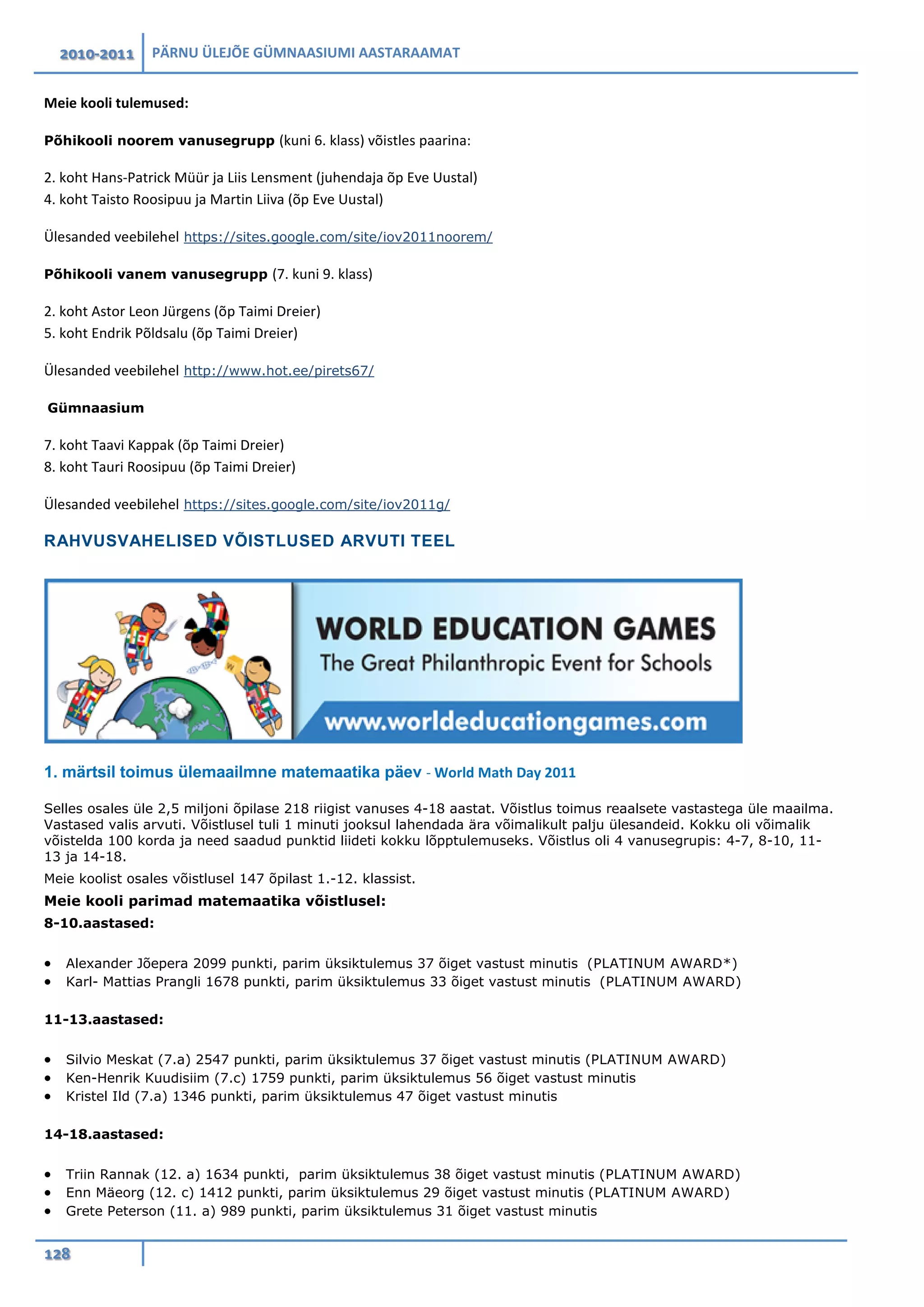 2010-2011 PÄRNU ÜLEJÕE GÜMNAASIUMI AASTARAAMAT
128
Meie kooli tulemused:
Põhikooli noorem vanusegrupp (kuni 6. klass) võistles paarina:
2. koht Hans-Patrick Müür ja Liis Lensment (juhendaja õp Eve Uustal)
4. koht Taisto Roosipuu ja Martin Liiva (õp Eve Uustal)
Ülesanded veebilehel https://sites.google.com/site/iov2011noorem/
Põhikooli vanem vanusegrupp (7. kuni 9. klass)
2. koht Astor Leon Jürgens (õp Taimi Dreier)
5. koht Endrik Põldsalu (õp Taimi Dreier)
Ülesanded veebilehel http://www.hot.ee/pirets67/
Gümnaasium
7. koht Taavi Kappak (õp Taimi Dreier)
8. koht Tauri Roosipuu (õp Taimi Dreier)
Ülesanded veebilehel https://sites.google.com/site/iov2011g/
RAHVUSVAHELISED VÕISTLUSED ARVUTI TEEL
1. märtsil toimus ülemaailmne matemaatika päev - World Math Day 2011
Selles osales üle 2,5 miljoni õpilase 218 riigist vanuses 4-18 aastat. Võistlus toimus reaalsete vastastega üle maailma.
Vastased valis arvuti. Võistlusel tuli 1 minuti jooksul lahendada ära võimalikult palju ülesandeid. Kokku oli võimalik
võistelda 100 korda ja need saadud punktid liideti kokku lõpptulemuseks. Võistlus oli 4 vanusegrupis: 4-7, 8-10, 11-
13 ja 14-18.
Meie koolist osales võistlusel 147 õpilast 1.-12. klassist.
Meie kooli parimad matemaatika võistlusel:
8-10.aastased:
• Alexander Jõepera 2099 punkti, parim üksiktulemus 37 õiget vastust minutis (PLATINUM AWARD*)
• Karl- Mattias Prangli 1678 punkti, parim üksiktulemus 33 õiget vastust minutis (PLATINUM AWARD)
11-13.aastased:
• Silvio Meskat (7.a) 2547 punkti, parim üksiktulemus 37 õiget vastust minutis (PLATINUM AWARD)
• Ken-Henrik Kuudisiim (7.c) 1759 punkti, parim üksiktulemus 56 õiget vastust minutis
• Kristel Ild (7.a) 1346 punkti, parim üksiktulemus 47 õiget vastust minutis
14-18.aastased:
• Triin Rannak (12. a) 1634 punkti, parim üksiktulemus 38 õiget vastust minutis (PLATINUM AWARD)
• Enn Mäeorg (12. c) 1412 punkti, parim üksiktulemus 29 õiget vastust minutis (PLATINUM AWARD)
• Grete Peterson (11. a) 989 punkti, parim üksiktulemus 31 õiget vastust minutis
 