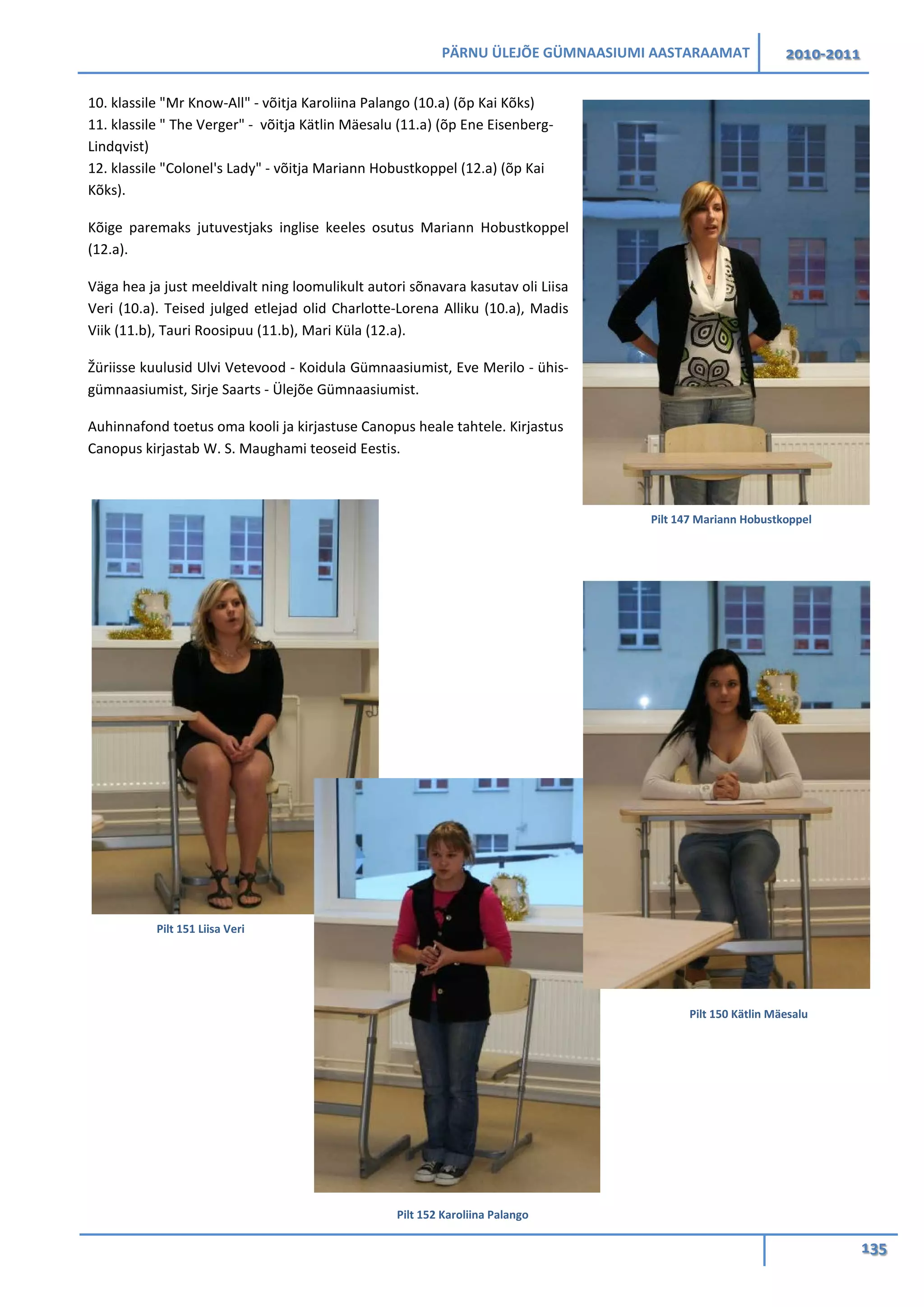 PÄRNU ÜLEJÕE GÜMNAASIUMI AASTARAAMAT 2010-2011
135
10. klassile "Mr Know-All" - võitja Karoliina Palango (10.a) (õp Kai Kõks)
11. klassile " The Verger" - võitja Kätlin Mäesalu (11.a) (õp Ene Eisenberg-
Lindqvist)
12. klassile "Colonel's Lady" - võitja Mariann Hobustkoppel (12.a) (õp Kai
Kõks).
Kõige paremaks jutuvestjaks inglise keeles osutus Mariann Hobustkoppel
(12.a).
Väga hea ja just meeldivalt ning loomulikult autori sõnavara kasutav oli Liisa
Veri (10.a). Teised julged etlejad olid Charlotte-Lorena Alliku (10.a), Madis
Viik (11.b), Tauri Roosipuu (11.b), Mari Küla (12.a).
Žüriisse kuulusid Ulvi Vetevood - Koidula Gümnaasiumist, Eve Merilo - ühis-
gümnaasiumist, Sirje Saarts - Ülejõe Gümnaasiumist.
Auhinnafond toetus oma kooli ja kirjastuse Canopus heale tahtele. Kirjastus
Canopus kirjastab W. S. Maughami teoseid Eestis.
Pilt 151 Liisa Veri
Pilt 152 Karoliina Palango
Pilt 150 Kätlin Mäesalu
Pilt 147 Mariann Hobustkoppel
 