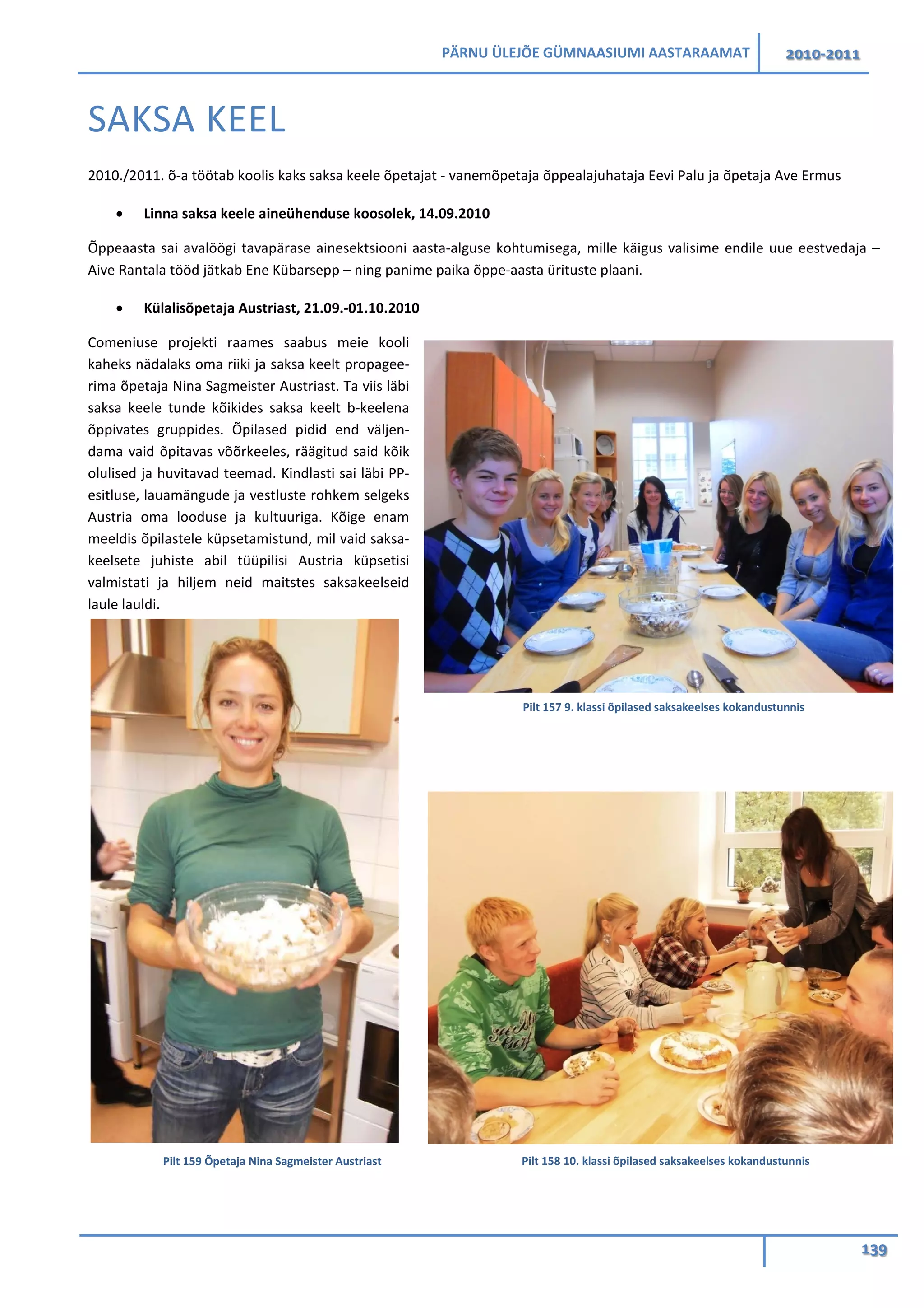 PÄRNU ÜLEJÕE GÜMNAASIUMI AASTARAAMAT 2010-2011
139
SAKSA KEEL
2010./2011. õ-a töötab koolis kaks saksa keele õpetajat - vanemõpetaja õppealajuhataja Eevi Palu ja õpetaja Ave Ermus
• Linna saksa keele aineühenduse koosolek, 14.09.2010
Õppeaasta sai avalöögi tavapärase ainesektsiooni aasta-alguse kohtumisega, mille käigus valisime endile uue eestvedaja –
Aive Rantala tööd jätkab Ene Kübarsepp – ning panime paika õppe-aasta ürituste plaani.
• Külalisõpetaja Austriast, 21.09.-01.10.2010
Comeniuse projekti raames saabus meie kooli
kaheks nädalaks oma riiki ja saksa keelt propagee-
rima õpetaja Nina Sagmeister Austriast. Ta viis läbi
saksa keele tunde kõikides saksa keelt b-keelena
õppivates gruppides. Õpilased pidid end väljen-
dama vaid õpitavas võõrkeeles, räägitud said kõik
olulised ja huvitavad teemad. Kindlasti sai läbi PP-
esitluse, lauamängude ja vestluste rohkem selgeks
Austria oma looduse ja kultuuriga. Kõige enam
meeldis õpilastele küpsetamistund, mil vaid saksa-
keelsete juhiste abil tüüpilisi Austria küpsetisi
valmistati ja hiljem neid maitstes saksakeelseid
laule lauldi.
Pilt 159 Õpetaja Nina Sagmeister Austriast
Pilt 157 9. klassi õpilased saksakeelses kokandustunnis
Pilt 158 10. klassi õpilased saksakeelses kokandustunnis
 