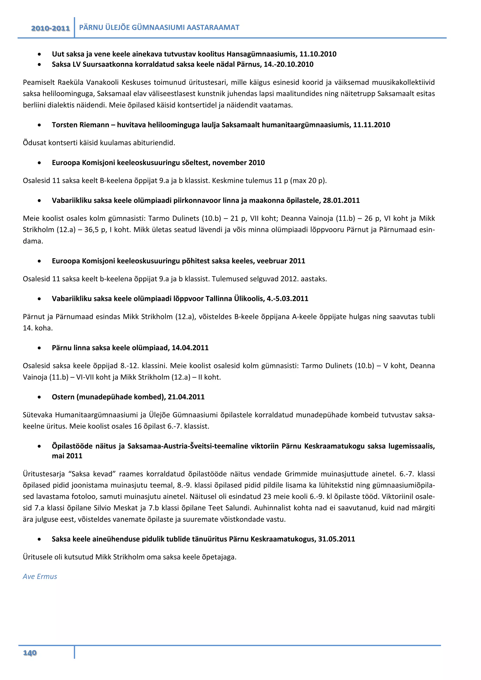2010-2011 PÄRNU ÜLEJÕE GÜMNAASIUMI AASTARAAMAT
140
• Uut saksa ja vene keele ainekava tutvustav koolitus Hansagümnaasiumis, 11.10.2010
• Saksa LV Suursaatkonna korraldatud saksa keele nädal Pärnus, 14.-20.10.2010
Peamiselt Raeküla Vanakooli Keskuses toimunud üritustesari, mille käigus esinesid koorid ja väiksemad muusikakollektiivid
saksa heliloominguga, Saksamaal elav väliseestlasest kunstnik juhendas lapsi maalitundides ning näitetrupp Saksamaalt esitas
berliini dialektis näidendi. Meie õpilased käisid kontsertidel ja näidendit vaatamas.
• Torsten Riemann – huvitava heliloominguga laulja Saksamaalt humanitaargümnaasiumis, 11.11.2010
Õdusat kontserti käisid kuulamas abituriendid.
• Euroopa Komisjoni keeleoskusuuringu sõeltest, november 2010
Osalesid 11 saksa keelt B-keelena õppijat 9.a ja b klassist. Keskmine tulemus 11 p (max 20 p).
• Vabariikliku saksa keele olümpiaadi piirkonnavoor linna ja maakonna õpilastele, 28.01.2011
Meie koolist osales kolm gümnasisti: Tarmo Dulinets (10.b) – 21 p, VII koht; Deanna Vainoja (11.b) – 26 p, VI koht ja Mikk
Strikholm (12.a) – 36,5 p, I koht. Mikk ületas seatud lävendi ja võis minna olümpiaadi lõppvooru Pärnut ja Pärnumaad esin-
dama.
• Euroopa Komisjoni keeleoskusuuringu põhitest saksa keeles, veebruar 2011
Osalesid 11 saksa keelt b-keelena õppijat 9.a ja b klassist. Tulemused selguvad 2012. aastaks.
• Vabariikliku saksa keele olümpiaadi lõppvoor Tallinna Ülikoolis, 4.-5.03.2011
Pärnut ja Pärnumaad esindas Mikk Strikholm (12.a), võisteldes B-keele õppijana A-keele õppijate hulgas ning saavutas tubli
14. koha.
• Pärnu linna saksa keele olümpiaad, 14.04.2011
Osalesid saksa keele õppijad 8.-12. klassini. Meie koolist osalesid kolm gümnasisti: Tarmo Dulinets (10.b) – V koht, Deanna
Vainoja (11.b) – VI-VII koht ja Mikk Strikholm (12.a) – II koht.
• Ostern (munadepühade kombed), 21.04.2011
Sütevaka Humanitaargümnaasiumi ja Ülejõe Gümnaasiumi õpilastele korraldatud munadepühade kombeid tutvustav saksa-
keelne üritus. Meie koolist osales 16 õpilast 6.-7. klassist.
• Õpilastööde näitus ja Saksamaa-Austria-Šveitsi-teemaline viktoriin Pärnu Keskraamatukogu saksa lugemissaalis,
mai 2011
Üritustesarja “Saksa kevad” raames korraldatud õpilastööde näitus vendade Grimmide muinasjuttude ainetel. 6.-7. klassi
õpilased pidid joonistama muinasjutu teemal, 8.-9. klassi õpilased pidid pildile lisama ka lühitekstid ning gümnaasiumiõpila-
sed lavastama fotoloo, samuti muinasjutu ainetel. Näitusel oli esindatud 23 meie kooli 6.-9. kl õpilaste tööd. Viktoriinil osale-
sid 7.a klassi õpilane Silvio Meskat ja 7.b klassi õpilane Teet Salundi. Auhinnalist kohta nad ei saavutanud, kuid nad märgiti
ära julguse eest, võisteldes vanemate õpilaste ja suuremate võistkondade vastu.
• Saksa keele aineühenduse pidulik tublide tänuüritus Pärnu Keskraamatukogus, 31.05.2011
Üritusele oli kutsutud Mikk Strikholm oma saksa keele õpetajaga.
Ave Ermus
 
