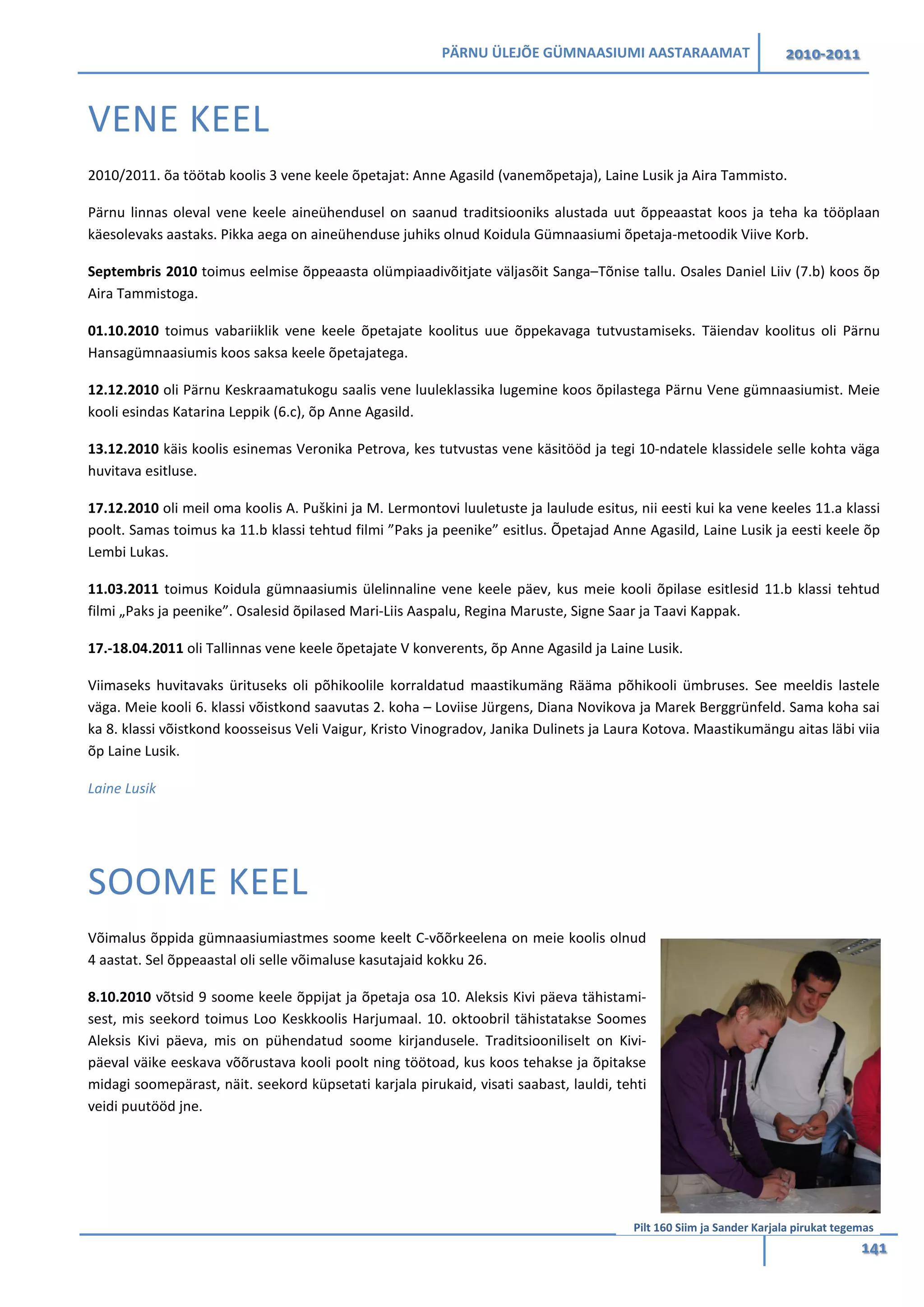 PÄRNU ÜLEJÕE GÜMNAASIUMI AASTARAAMAT 2010-2011
141
VENE KEEL
2010/2011. õa töötab koolis 3 vene keele õpetajat: Anne Agasild (vanemõpetaja), Laine Lusik ja Aira Tammisto.
Pärnu linnas oleval vene keele aineühendusel on saanud traditsiooniks alustada uut õppeaastat koos ja teha ka tööplaan
käesolevaks aastaks. Pikka aega on aineühenduse juhiks olnud Koidula Gümnaasiumi õpetaja-metoodik Viive Korb.
Septembris 2010 toimus eelmise õppeaasta olümpiaadivõitjate väljasõit Sanga–Tõnise tallu. Osales Daniel Liiv (7.b) koos õp
Aira Tammistoga.
01.10.2010 toimus vabariiklik vene keele õpetajate koolitus uue õppekavaga tutvustamiseks. Täiendav koolitus oli Pärnu
Hansagümnaasiumis koos saksa keele õpetajatega.
12.12.2010 oli Pärnu Keskraamatukogu saalis vene luuleklassika lugemine koos õpilastega Pärnu Vene gümnaasiumist. Meie
kooli esindas Katarina Leppik (6.c), õp Anne Agasild.
13.12.2010 käis koolis esinemas Veronika Petrova, kes tutvustas vene käsitööd ja tegi 10-ndatele klassidele selle kohta väga
huvitava esitluse.
17.12.2010 oli meil oma koolis A. Puškini ja M. Lermontovi luuletuste ja laulude esitus, nii eesti kui ka vene keeles 11.a klassi
poolt. Samas toimus ka 11.b klassi tehtud filmi ”Paks ja peenike” esitlus. Õpetajad Anne Agasild, Laine Lusik ja eesti keele õp
Lembi Lukas.
11.03.2011 toimus Koidula gümnaasiumis ülelinnaline vene keele päev, kus meie kooli õpilase esitlesid 11.b klassi tehtud
filmi „Paks ja peenike”. Osalesid õpilased Mari-Liis Aaspalu, Regina Maruste, Signe Saar ja Taavi Kappak.
17.-18.04.2011 oli Tallinnas vene keele õpetajate V konverents, õp Anne Agasild ja Laine Lusik.
Viimaseks huvitavaks ürituseks oli põhikoolile korraldatud maastikumäng Rääma põhikooli ümbruses. See meeldis lastele
väga. Meie kooli 6. klassi võistkond saavutas 2. koha – Loviise Jürgens, Diana Novikova ja Marek Berggrünfeld. Sama koha sai
ka 8. klassi võistkond koosseisus Veli Vaigur, Kristo Vinogradov, Janika Dulinets ja Laura Kotova. Maastikumängu aitas läbi viia
õp Laine Lusik.
Laine Lusik
SOOME KEEL
Võimalus õppida gümnaasiumiastmes soome keelt C-võõrkeelena on meie koolis olnud
4 aastat. Sel õppeaastal oli selle võimaluse kasutajaid kokku 26.
8.10.2010 võtsid 9 soome keele õppijat ja õpetaja osa 10. Aleksis Kivi päeva tähistami-
sest, mis seekord toimus Loo Keskkoolis Harjumaal. 10. oktoobril tähistatakse Soomes
Aleksis Kivi päeva, mis on pühendatud soome kirjandusele. Traditsiooniliselt on Kivi-
päeval väike eeskava võõrustava kooli poolt ning töötoad, kus koos tehakse ja õpitakse
midagi soomepärast, näit. seekord küpsetati karjala pirukaid, visati saabast, lauldi, tehti
veidi puutööd jne.
Pilt 160 Siim ja Sander Karjala pirukat tegemas
 