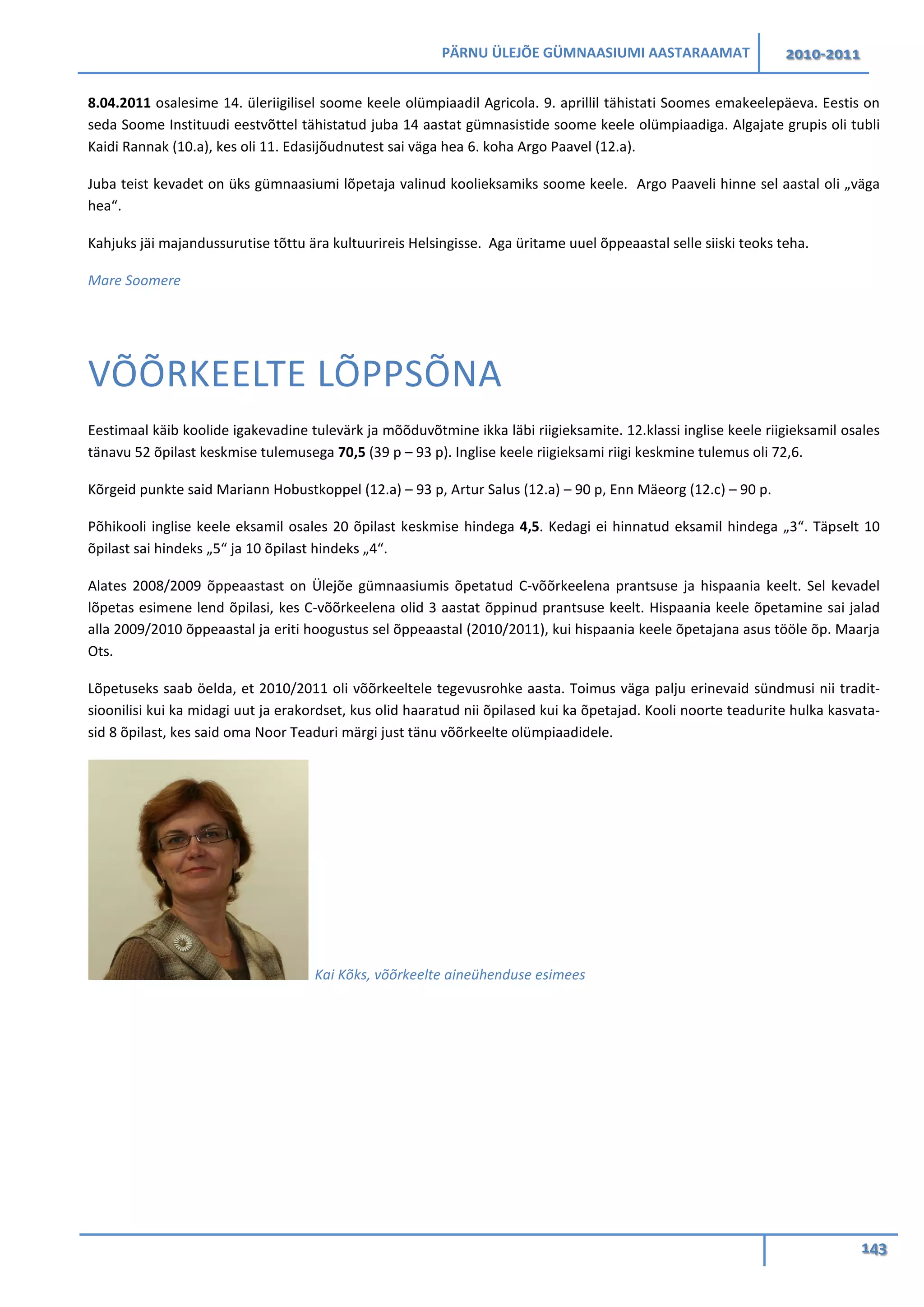 PÄRNU ÜLEJÕE GÜMNAASIUMI AASTARAAMAT 2010-2011
143
8.04.2011 osalesime 14. üleriigilisel soome keele olümpiaadil Agricola. 9. aprillil tähistati Soomes emakeelepäeva. Eestis on
seda Soome Instituudi eestvõttel tähistatud juba 14 aastat gümnasistide soome keele olümpiaadiga. Algajate grupis oli tubli
Kaidi Rannak (10.a), kes oli 11. Edasijõudnutest sai väga hea 6. koha Argo Paavel (12.a).
Juba teist kevadet on üks gümnaasiumi lõpetaja valinud koolieksamiks soome keele. Argo Paaveli hinne sel aastal oli „väga
hea“.
Kahjuks jäi majandussurutise tõttu ära kultuurireis Helsingisse. Aga üritame uuel õppeaastal selle siiski teoks teha.
Mare Soomere
VÕÕRKEELTE LÕPPSÕNA
Eestimaal käib koolide igakevadine tulevärk ja mõõduvõtmine ikka läbi riigieksamite. 12.klassi inglise keele riigieksamil osales
tänavu 52 õpilast keskmise tulemusega 70,5 (39 p – 93 p). Inglise keele riigieksami riigi keskmine tulemus oli 72,6.
Kõrgeid punkte said Mariann Hobustkoppel (12.a) – 93 p, Artur Salus (12.a) – 90 p, Enn Mäeorg (12.c) – 90 p.
Põhikooli inglise keele eksamil osales 20 õpilast keskmise hindega 4,5. Kedagi ei hinnatud eksamil hindega „3“. Täpselt 10
õpilast sai hindeks „5“ ja 10 õpilast hindeks „4“.
Alates 2008/2009 õppeaastast on Ülejõe gümnaasiumis õpetatud C-võõrkeelena prantsuse ja hispaania keelt. Sel kevadel
lõpetas esimene lend õpilasi, kes C-võõrkeelena olid 3 aastat õppinud prantsuse keelt. Hispaania keele õpetamine sai jalad
alla 2009/2010 õppeaastal ja eriti hoogustus sel õppeaastal (2010/2011), kui hispaania keele õpetajana asus tööle õp. Maarja
Ots.
Lõpetuseks saab öelda, et 2010/2011 oli võõrkeeltele tegevusrohke aasta. Toimus väga palju erinevaid sündmusi nii tradit-
sioonilisi kui ka midagi uut ja erakordset, kus olid haaratud nii õpilased kui ka õpetajad. Kooli noorte teadurite hulka kasvata-
sid 8 õpilast, kes said oma Noor Teaduri märgi just tänu võõrkeelte olümpiaadidele.
Kai Kõks, võõrkeelte aineühenduse esimees
 