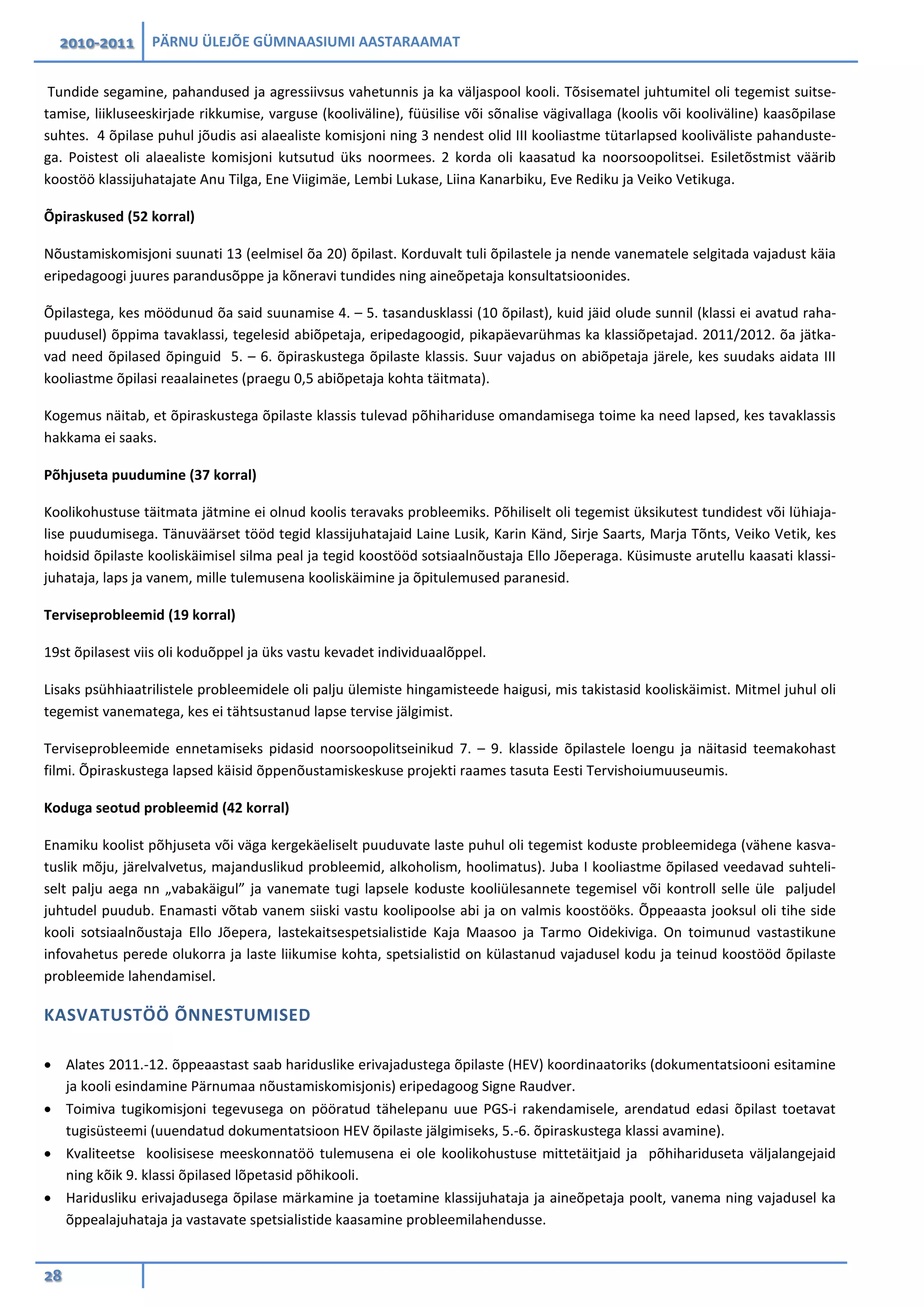 2010-2011 PÄRNU ÜLEJÕE GÜMNAASIUMI AASTARAAMAT
28
Tundide segamine, pahandused ja agressiivsus vahetunnis ja ka väljaspool kooli. Tõsisematel juhtumitel oli tegemist suitse-
tamise, liikluseeskirjade rikkumise, varguse (kooliväline), füüsilise või sõnalise vägivallaga (koolis või kooliväline) kaasõpilase
suhtes. 4 õpilase puhul jõudis asi alaealiste komisjoni ning 3 nendest olid III kooliastme tütarlapsed kooliväliste pahanduste-
ga. Poistest oli alaealiste komisjoni kutsutud üks noormees. 2 korda oli kaasatud ka noorsoopolitsei. Esiletõstmist väärib
koostöö klassijuhatajate Anu Tilga, Ene Viigimäe, Lembi Lukase, Liina Kanarbiku, Eve Rediku ja Veiko Vetikuga.
Õpiraskused (52 korral)
Nõustamiskomisjoni suunati 13 (eelmisel õa 20) õpilast. Korduvalt tuli õpilastele ja nende vanematele selgitada vajadust käia
eripedagoogi juures parandusõppe ja kõneravi tundides ning aineõpetaja konsultatsioonides.
Õpilastega, kes möödunud õa said suunamise 4. – 5. tasandusklassi (10 õpilast), kuid jäid olude sunnil (klassi ei avatud raha-
puudusel) õppima tavaklassi, tegelesid abiõpetaja, eripedagoogid, pikapäevarühmas ka klassiõpetajad. 2011/2012. õa jätka-
vad need õpilased õpinguid 5. – 6. õpiraskustega õpilaste klassis. Suur vajadus on abiõpetaja järele, kes suudaks aidata III
kooliastme õpilasi reaalainetes (praegu 0,5 abiõpetaja kohta täitmata).
Kogemus näitab, et õpiraskustega õpilaste klassis tulevad põhihariduse omandamisega toime ka need lapsed, kes tavaklassis
hakkama ei saaks.
Põhjuseta puudumine (37 korral)
Koolikohustuse täitmata jätmine ei olnud koolis teravaks probleemiks. Põhiliselt oli tegemist üksikutest tundidest või lühiaja-
lise puudumisega. Tänuväärset tööd tegid klassijuhatajaid Laine Lusik, Karin Känd, Sirje Saarts, Marja Tõnts, Veiko Vetik, kes
hoidsid õpilaste kooliskäimisel silma peal ja tegid koostööd sotsiaalnõustaja Ello Jõeperaga. Küsimuste arutellu kaasati klassi-
juhataja, laps ja vanem, mille tulemusena kooliskäimine ja õpitulemused paranesid.
Terviseprobleemid (19 korral)
19st õpilasest viis oli koduõppel ja üks vastu kevadet individuaalõppel.
Lisaks psühhiaatrilistele probleemidele oli palju ülemiste hingamisteede haigusi, mis takistasid kooliskäimist. Mitmel juhul oli
tegemist vanematega, kes ei tähtsustanud lapse tervise jälgimist.
Terviseprobleemide ennetamiseks pidasid noorsoopolitseinikud 7. – 9. klasside õpilastele loengu ja näitasid teemakohast
filmi. Õpiraskustega lapsed käisid õppenõustamiskeskuse projekti raames tasuta Eesti Tervishoiumuuseumis.
Koduga seotud probleemid (42 korral)
Enamiku koolist põhjuseta või väga kergekäeliselt puuduvate laste puhul oli tegemist koduste probleemidega (vähene kasva-
tuslik mõju, järelvalvetus, majanduslikud probleemid, alkoholism, hoolimatus). Juba I kooliastme õpilased veedavad suhteli-
selt palju aega nn „vabakäigul” ja vanemate tugi lapsele koduste kooliülesannete tegemisel või kontroll selle üle paljudel
juhtudel puudub. Enamasti võtab vanem siiski vastu koolipoolse abi ja on valmis koostööks. Õppeaasta jooksul oli tihe side
kooli sotsiaalnõustaja Ello Jõepera, lastekaitsespetsialistide Kaja Maasoo ja Tarmo Oidekiviga. On toimunud vastastikune
infovahetus perede olukorra ja laste liikumise kohta, spetsialistid on külastanud vajadusel kodu ja teinud koostööd õpilaste
probleemide lahendamisel.
KASVATUSTÖÖ ÕNNESTUMISED
• Alates 2011.-12. õppeaastast saab hariduslike erivajadustega õpilaste (HEV) koordinaatoriks (dokumentatsiooni esitamine
ja kooli esindamine Pärnumaa nõustamiskomisjonis) eripedagoog Signe Raudver.
• Toimiva tugikomisjoni tegevusega on pööratud tähelepanu uue PGS-i rakendamisele, arendatud edasi õpilast toetavat
tugisüsteemi (uuendatud dokumentatsioon HEV õpilaste jälgimiseks, 5.-6. õpiraskustega klassi avamine).
• Kvaliteetse koolisisese meeskonnatöö tulemusena ei ole koolikohustuse mittetäitjaid ja põhihariduseta väljalangejaid
ning kõik 9. klassi õpilased lõpetasid põhikooli.
• Haridusliku erivajadusega õpilase märkamine ja toetamine klassijuhataja ja aineõpetaja poolt, vanema ning vajadusel ka
õppealajuhataja ja vastavate spetsialistide kaasamine probleemilahendusse.
 