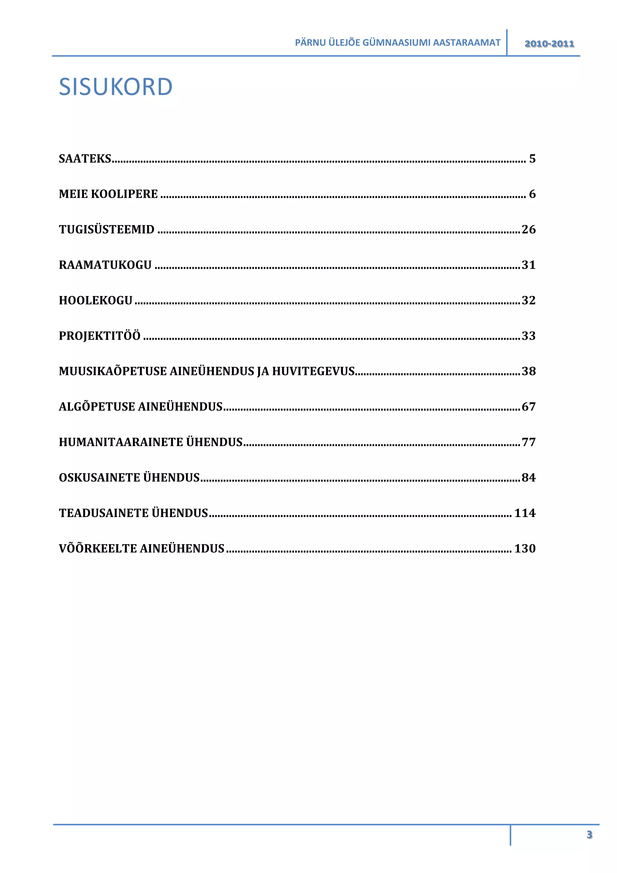 PÄRNU ÜLEJÕE GÜMNAASIUMI AASTARAAMAT 2010-2011
3
SISUKORD
SAATEKS................................................................................................................................................. 5
MEIE KOOLIPERE ................................................................................................................................ 6
TUGISÜSTEEMID ...............................................................................................................................26
RAAMATUKOGU ................................................................................................................................31
HOOLEKOGU.......................................................................................................................................32
PROJEKTITÖÖ ....................................................................................................................................33
MUUSIKAÕPETUSE AINEÜHENDUS JA HUVITEGEVUS..........................................................38
ALGÕPETUSE AINEÜHENDUS........................................................................................................67
HUMANITAARAINETE ÜHENDUS.................................................................................................77
OSKUSAINETE ÜHENDUS................................................................................................................84
TEADUSAINETE ÜHENDUS.......................................................................................................... 114
VÕÕRKEELTE AINEÜHENDUS.................................................................................................... 130
 