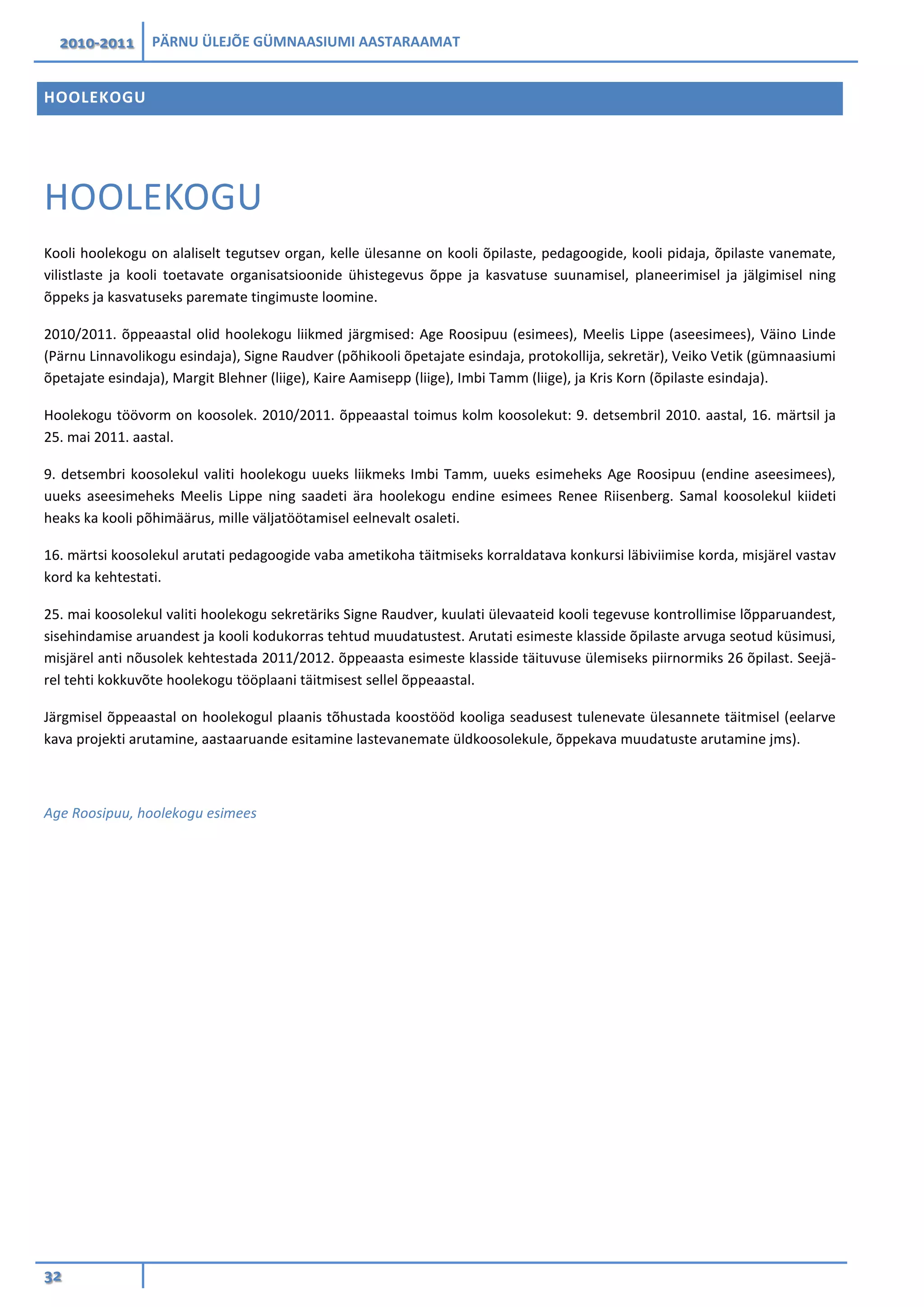 2010-2011 PÄRNU ÜLEJÕE GÜMNAASIUMI AASTARAAMAT
32
HOOLEKOGU
HOOLEKOGU
Kooli hoolekogu on alaliselt tegutsev organ, kelle ülesanne on kooli õpilaste, pedagoogide, kooli pidaja, õpilaste vanemate,
vilistlaste ja kooli toetavate organisatsioonide ühistegevus õppe ja kasvatuse suunamisel, planeerimisel ja jälgimisel ning
õppeks ja kasvatuseks paremate tingimuste loomine.
2010/2011. õppeaastal olid hoolekogu liikmed järgmised: Age Roosipuu (esimees), Meelis Lippe (aseesimees), Väino Linde
(Pärnu Linnavolikogu esindaja), Signe Raudver (põhikooli õpetajate esindaja, protokollija, sekretär), Veiko Vetik (gümnaasiumi
õpetajate esindaja), Margit Blehner (liige), Kaire Aamisepp (liige), Imbi Tamm (liige), ja Kris Korn (õpilaste esindaja).
Hoolekogu töövorm on koosolek. 2010/2011. õppeaastal toimus kolm koosolekut: 9. detsembril 2010. aastal, 16. märtsil ja
25. mai 2011. aastal.
9. detsembri koosolekul valiti hoolekogu uueks liikmeks Imbi Tamm, uueks esimeheks Age Roosipuu (endine aseesimees),
uueks aseesimeheks Meelis Lippe ning saadeti ära hoolekogu endine esimees Renee Riisenberg. Samal koosolekul kiideti
heaks ka kooli põhimäärus, mille väljatöötamisel eelnevalt osaleti.
16. märtsi koosolekul arutati pedagoogide vaba ametikoha täitmiseks korraldatava konkursi läbiviimise korda, misjärel vastav
kord ka kehtestati.
25. mai koosolekul valiti hoolekogu sekretäriks Signe Raudver, kuulati ülevaateid kooli tegevuse kontrollimise lõpparuandest,
sisehindamise aruandest ja kooli kodukorras tehtud muudatustest. Arutati esimeste klasside õpilaste arvuga seotud küsimusi,
misjärel anti nõusolek kehtestada 2011/2012. õppeaasta esimeste klasside täituvuse ülemiseks piirnormiks 26 õpilast. Seejä-
rel tehti kokkuvõte hoolekogu tööplaani täitmisest sellel õppeaastal.
Järgmisel õppeaastal on hoolekogul plaanis tõhustada koostööd kooliga seadusest tulenevate ülesannete täitmisel (eelarve
kava projekti arutamine, aastaaruande esitamine lastevanemate üldkoosolekule, õppekava muudatuste arutamine jms).
Age Roosipuu, hoolekogu esimees
 