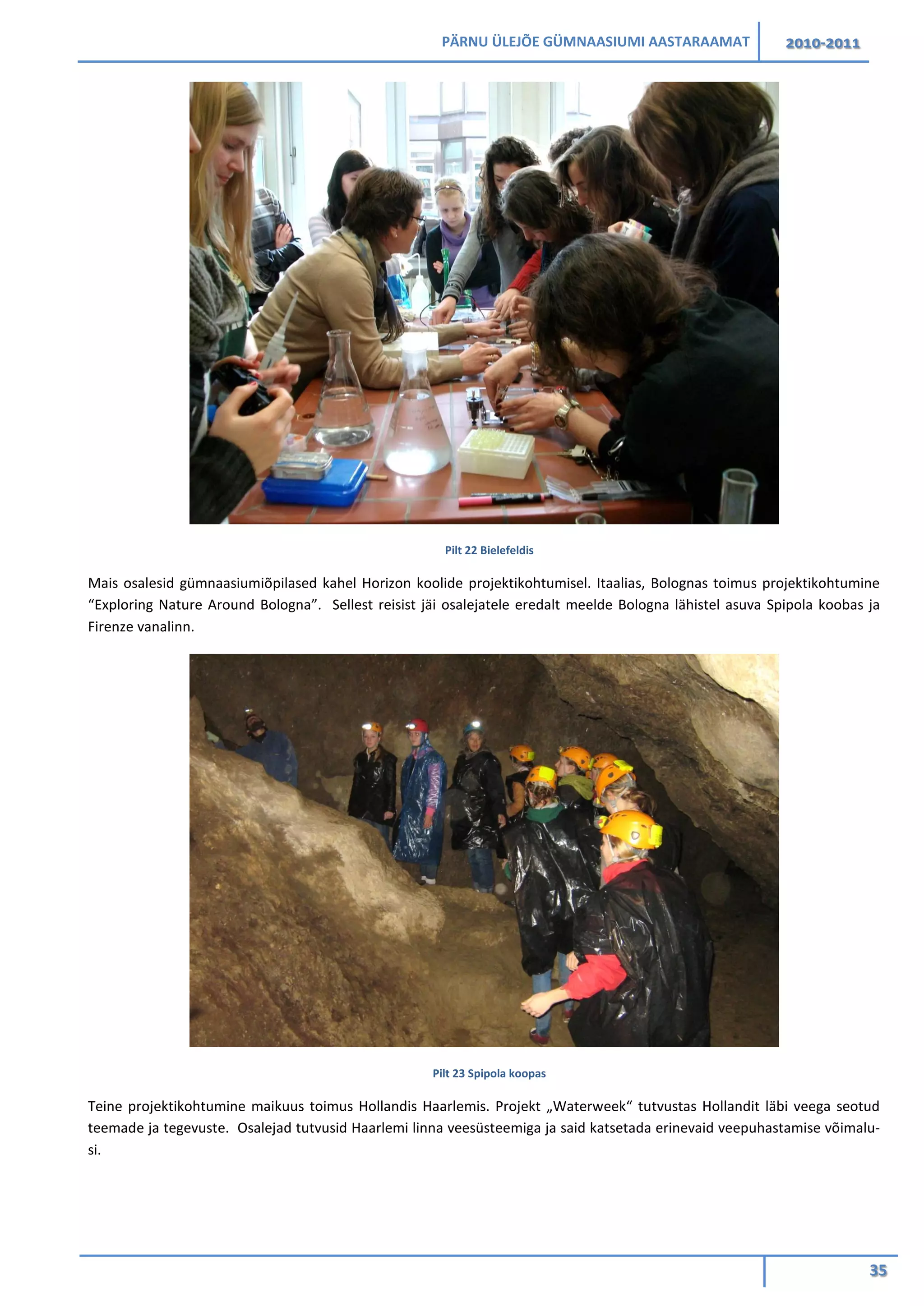 PÄRNU ÜLEJÕE GÜMNAASIUMI AASTARAAMAT 2010-2011
35
Pilt 22 Bielefeldis
Mais osalesid gümnaasiumiõpilased kahel Horizon koolide projektikohtumisel. Itaalias, Bolognas toimus projektikohtumine
“Exploring Nature Around Bologna”. Sellest reisist jäi osalejatele eredalt meelde Bologna lähistel asuva Spipola koobas ja
Firenze vanalinn.
Pilt 23 Spipola koopas
Teine projektikohtumine maikuus toimus Hollandis Haarlemis. Projekt „Waterweek“ tutvustas Hollandit läbi veega seotud
teemade ja tegevuste. Osalejad tutvusid Haarlemi linna veesüsteemiga ja said katsetada erinevaid veepuhastamise võimalu-
si.
 