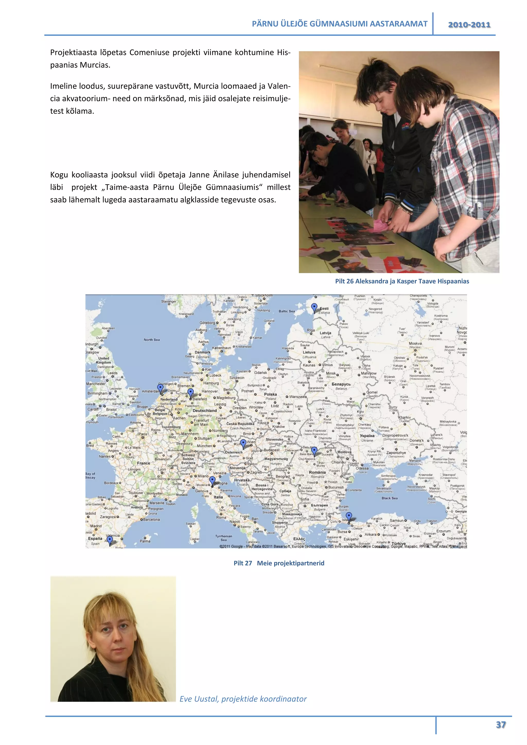 PÄRNU ÜLEJÕE GÜMNAASIUMI AASTARAAMAT 2010-2011
37
Projektiaasta lõpetas Comeniuse projekti viimane kohtumine His-
paanias Murcias.
Imeline loodus, suurepärane vastuvõtt, Murcia loomaaed ja Valen-
cia akvatoorium- need on märksõnad, mis jäid osalejate reisimulje-
test kõlama.
Kogu kooliaasta jooksul viidi õpetaja Janne Änilase juhendamisel
läbi projekt „Taime-aasta Pärnu Ülejõe Gümnaasiumis“ millest
saab lähemalt lugeda aastaraamatu algklasside tegevuste osas.
Pilt 27 Meie projektipartnerid
Eve Uustal, projektide koordinaator
Pilt 26 Aleksandra ja Kasper Taave Hispaanias
 