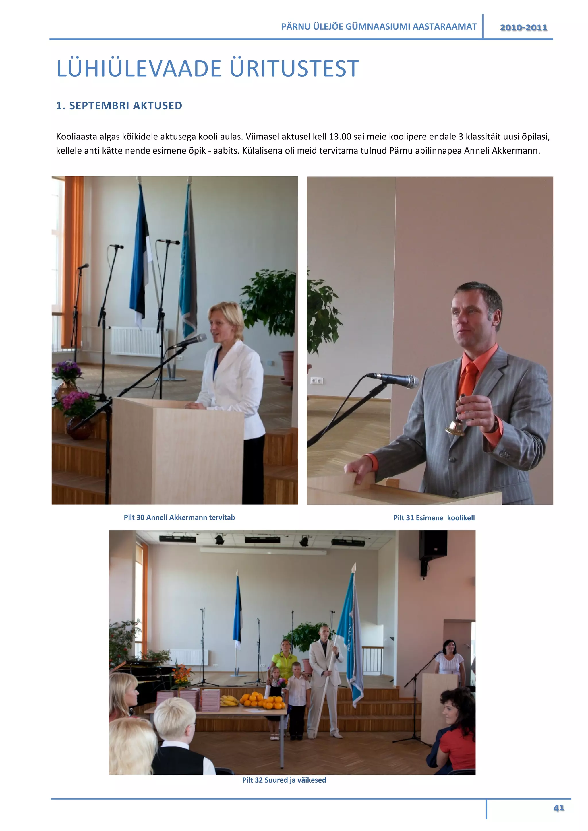 PÄRNU ÜLEJÕE GÜMNAASIUMI AASTARAAMAT 2010-2011
41
LÜHIÜLEVAADE ÜRITUSTEST
1. SEPTEMBRI AKTUSED
Kooliaasta algas kõikidele aktusega kooli aulas. Viimasel aktusel kell 13.00 sai meie koolipere endale 3 klassitäit uusi õpilasi,
kellele anti kätte nende esimene õpik - aabits. Külalisena oli meid tervitama tulnud Pärnu abilinnapea Anneli Akkermann.
Pilt 31 Esimene koolikellPilt 30 Anneli Akkermann tervitab
Pilt 32 Suured ja väikesed
 