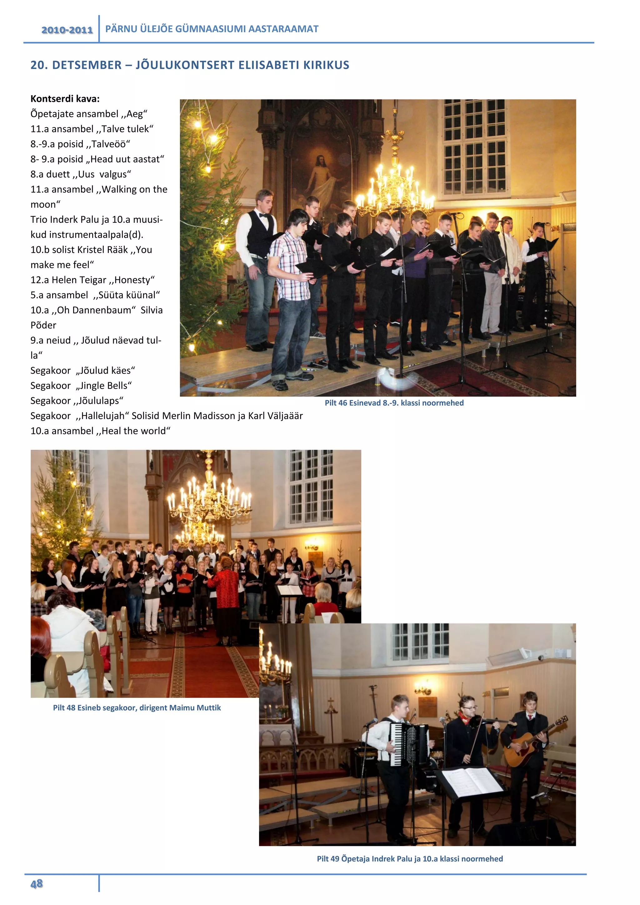 2010-2011 PÄRNU ÜLEJÕE GÜMNAASIUMI AASTARAAMAT
48
20. DETSEMBER – JÕULUKONTSERT ELIISABETI KIRIKUS
Kontserdi kava:
Õpetajate ansambel ,,Aeg“
11.a ansambel ,,Talve tulek“
8.-9.a poisid ,,Talveöö“
8- 9.a poisid „Head uut aastat“
8.a duett ,,Uus valgus“
11.a ansambel ,,Walking on the
moon“
Trio Inderk Palu ja 10.a muusi-
kud instrumentaalpala(d).
10.b solist Kristel Rääk ,,You
make me feel“
12.a Helen Teigar ,,Honesty“
5.a ansambel ,,Süüta küünal“
10.a ,,Oh Dannenbaum“ Silvia
Põder
9.a neiud ,, Jõulud näevad tul-
la“
Segakoor „Jõulud käes“
Segakoor „Jingle Bells“
Segakoor ,,Jõululaps“
Segakoor ,,Hallelujah“ Solisid Merlin Madisson ja Karl Väljaäär
10.a ansambel ,,Heal the world“
Pilt 46 Esinevad 8.-9. klassi noormehed
Pilt 48 Esineb segakoor, dirigent Maimu Muttik
Pilt 49 Õpetaja Indrek Palu ja 10.a klassi noormehed
 
