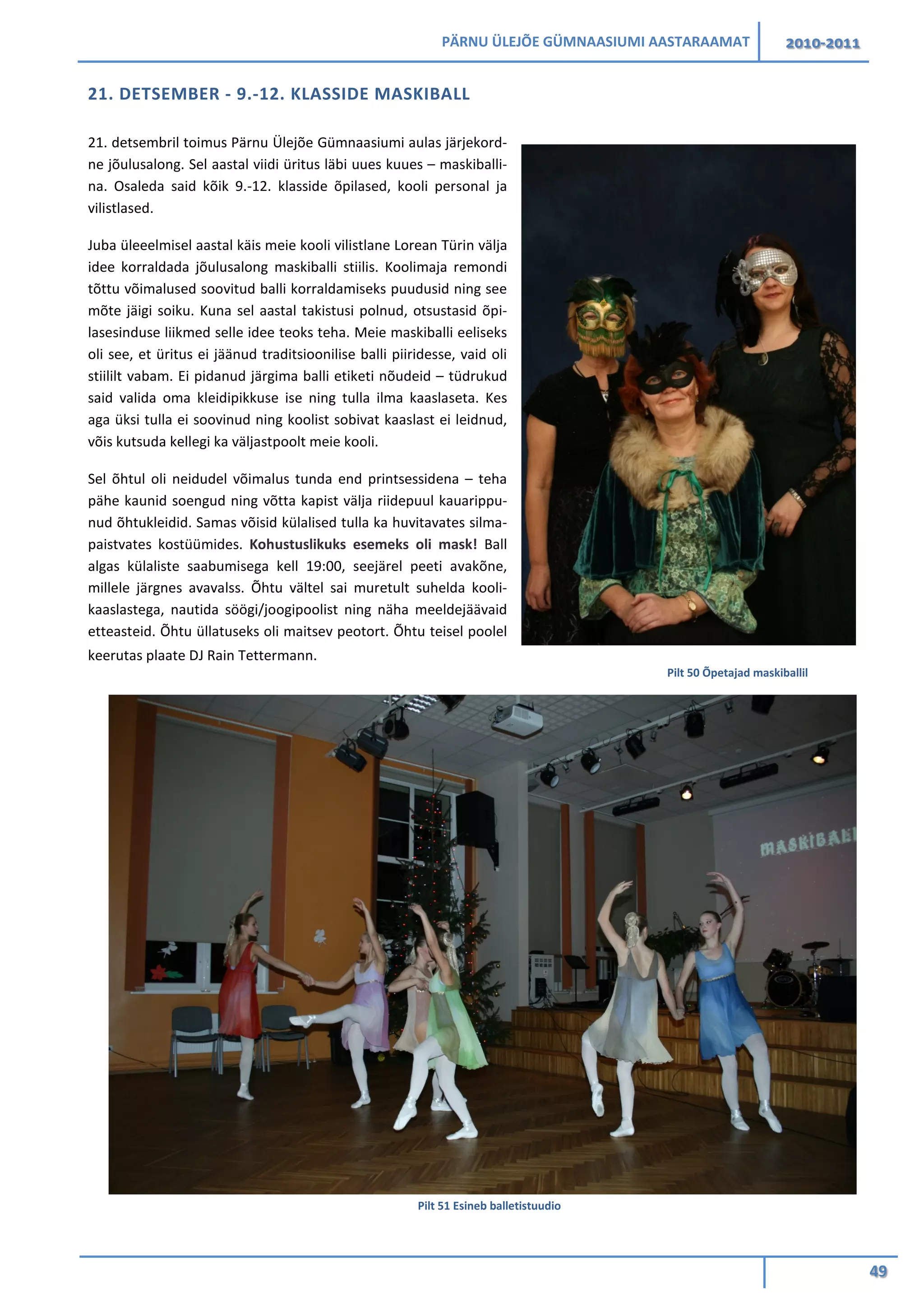 PÄRNU ÜLEJÕE GÜMNAASIUMI AASTARAAMAT 2010-2011
49
21. DETSEMBER - 9.-12. KLASSIDE MASKIBALL
21. detsembril toimus Pärnu Ülejõe Gümnaasiumi aulas järjekord-
ne jõulusalong. Sel aastal viidi üritus läbi uues kuues – maskiballi-
na. Osaleda said kõik 9.-12. klasside õpilased, kooli personal ja
vilistlased.
Juba üleeelmisel aastal käis meie kooli vilistlane Lorean Türin välja
idee korraldada jõulusalong maskiballi stiilis. Koolimaja remondi
tõttu võimalused soovitud balli korraldamiseks puudusid ning see
mõte jäigi soiku. Kuna sel aastal takistusi polnud, otsustasid õpi-
lasesinduse liikmed selle idee teoks teha. Meie maskiballi eeliseks
oli see, et üritus ei jäänud traditsioonilise balli piiridesse, vaid oli
stiililt vabam. Ei pidanud järgima balli etiketi nõudeid – tüdrukud
said valida oma kleidipikkuse ise ning tulla ilma kaaslaseta. Kes
aga üksi tulla ei soovinud ning koolist sobivat kaaslast ei leidnud,
võis kutsuda kellegi ka väljastpoolt meie kooli.
Sel õhtul oli neidudel võimalus tunda end printsessidena – teha
pähe kaunid soengud ning võtta kapist välja riidepuul kauarippu-
nud õhtukleidid. Samas võisid külalised tulla ka huvitavates silma-
paistvates kostüümides. Kohustuslikuks esemeks oli mask! Ball
algas külaliste saabumisega kell 19:00, seejärel peeti avakõne,
millele järgnes avavalss. Õhtu vältel sai muretult suhelda kooli-
kaaslastega, nautida söögi/joogipoolist ning näha meeldejäävaid
etteasteid. Õhtu üllatuseks oli maitsev peotort. Õhtu teisel poolel
keerutas plaate DJ Rain Tettermann.
Pilt 51 Esineb balletistuudio
Pilt 50 Õpetajad maskiballil
 