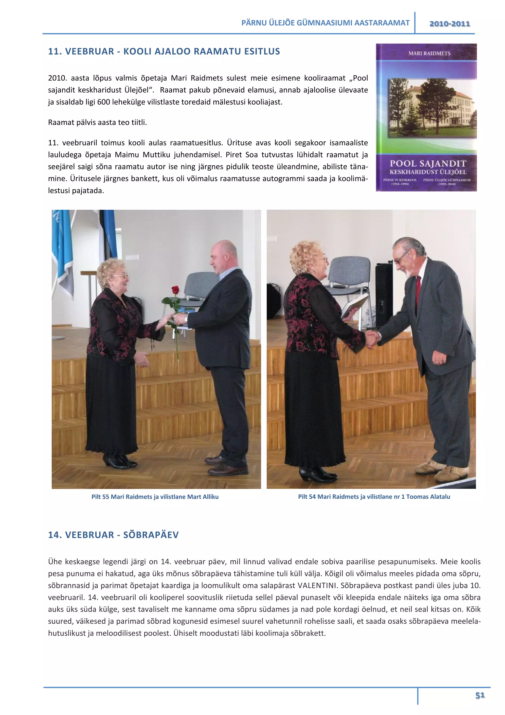 PÄRNU ÜLEJÕE GÜMNAASIUMI AASTARAAMAT 2010-2011
51
11. VEEBRUAR - KOOLI AJALOO RAAMATU ESITLUS
2010. aasta lõpus valmis õpetaja Mari Raidmets sulest meie esimene kooliraamat „Pool
sajandit keskharidust Ülejõel“. Raamat pakub põnevaid elamusi, annab ajaloolise ülevaate
ja sisaldab ligi 600 lehekülge vilistlaste toredaid mälestusi kooliajast.
Raamat pälvis aasta teo tiitli.
11. veebruaril toimus kooli aulas raamatuesitlus. Ürituse avas kooli segakoor isamaaliste
lauludega õpetaja Maimu Muttiku juhendamisel. Piret Soa tutvustas lühidalt raamatut ja
seejärel saigi sõna raamatu autor ise ning järgnes pidulik teoste üleandmine, abiliste täna-
mine. Üritusele järgnes bankett, kus oli võimalus raamatusse autogrammi saada ja koolimä-
lestusi pajatada.
14. VEEBRUAR - SÕBRAPÄEV
Ühe keskaegse legendi järgi on 14. veebruar päev, mil linnud valivad endale sobiva paarilise pesapunumiseks. Meie koolis
pesa punuma ei hakatud, aga üks mõnus sõbrapäeva tähistamine tuli küll välja. Kõigil oli võimalus meeles pidada oma sõpru,
sõbrannasid ja parimat õpetajat kaardiga ja loomulikult oma salapärast VALENTINI. Sõbrapäeva postkast pandi üles juba 10.
veebruaril. 14. veebruaril oli kooliperel soovituslik riietuda sellel päeval punaselt või kleepida endale näiteks iga oma sõbra
auks üks süda külge, sest tavaliselt me kanname oma sõpru südames ja nad pole kordagi öelnud, et neil seal kitsas on. Kõik
suured, väikesed ja parimad sõbrad kogunesid esimesel suurel vahetunnil rohelisse saali, et saada osaks sõbrapäeva meelela-
hutuslikust ja meloodilisest poolest. Ühiselt moodustati läbi koolimaja sõbrakett.
Pilt 55 Mari Raidmets ja vilistlane Mart Alliku Pilt 54 Mari Raidmets ja vilistlane nr 1 Toomas Alatalu
 