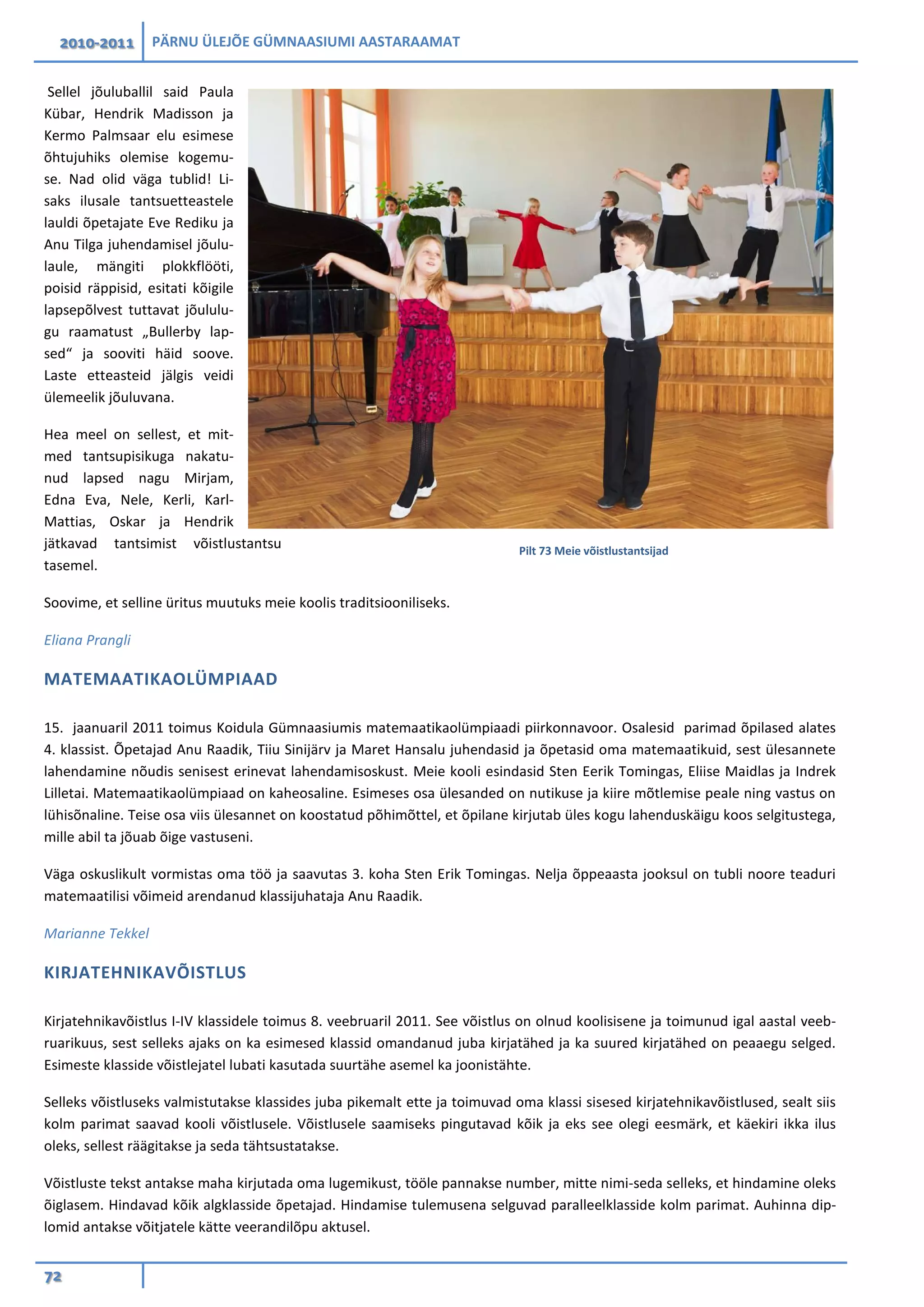 2010-2011 PÄRNU ÜLEJÕE GÜMNAASIUMI AASTARAAMAT
72
Sellel jõuluballil said Paula
Kübar, Hendrik Madisson ja
Kermo Palmsaar elu esimese
õhtujuhiks olemise kogemu-
se. Nad olid väga tublid! Li-
saks ilusale tantsuetteastele
lauldi õpetajate Eve Rediku ja
Anu Tilga juhendamisel jõulu-
laule, mängiti plokkflööti,
poisid räppisid, esitati kõigile
lapsepõlvest tuttavat jõululu-
gu raamatust „Bullerby lap-
sed“ ja sooviti häid soove.
Laste etteasteid jälgis veidi
ülemeelik jõuluvana.
Hea meel on sellest, et mit-
med tantsupisikuga nakatu-
nud lapsed nagu Mirjam,
Edna Eva, Nele, Kerli, Karl-
Mattias, Oskar ja Hendrik
jätkavad tantsimist võistlustantsu
tasemel.
Soovime, et selline üritus muutuks meie koolis traditsiooniliseks.
Eliana Prangli
MATEMAATIKAOLÜMPIAAD
15. jaanuaril 2011 toimus Koidula Gümnaasiumis matemaatikaolümpiaadi piirkonnavoor. Osalesid parimad õpilased alates
4. klassist. Õpetajad Anu Raadik, Tiiu Sinijärv ja Maret Hansalu juhendasid ja õpetasid oma matemaatikuid, sest ülesannete
lahendamine nõudis senisest erinevat lahendamisoskust. Meie kooli esindasid Sten Eerik Tomingas, Eliise Maidlas ja Indrek
Lilletai. Matemaatikaolümpiaad on kaheosaline. Esimeses osa ülesanded on nutikuse ja kiire mõtlemise peale ning vastus on
lühisõnaline. Teise osa viis ülesannet on koostatud põhimõttel, et õpilane kirjutab üles kogu lahenduskäigu koos selgitustega,
mille abil ta jõuab õige vastuseni.
Väga oskuslikult vormistas oma töö ja saavutas 3. koha Sten Erik Tomingas. Nelja õppeaasta jooksul on tubli noore teaduri
matemaatilisi võimeid arendanud klassijuhataja Anu Raadik.
Marianne Tekkel
KIRJATEHNIKAVÕISTLUS
Kirjatehnikavõistlus I-IV klassidele toimus 8. veebruaril 2011. See võistlus on olnud koolisisene ja toimunud igal aastal veeb-
ruarikuus, sest selleks ajaks on ka esimesed klassid omandanud juba kirjatähed ja ka suured kirjatähed on peaaegu selged.
Esimeste klasside võistlejatel lubati kasutada suurtähe asemel ka joonistähte.
Selleks võistluseks valmistutakse klassides juba pikemalt ette ja toimuvad oma klassi sisesed kirjatehnikavõistlused, sealt siis
kolm parimat saavad kooli võistlusele. Võistlusele saamiseks pingutavad kõik ja eks see olegi eesmärk, et käekiri ikka ilus
oleks, sellest räägitakse ja seda tähtsustatakse.
Võistluste tekst antakse maha kirjutada oma lugemikust, tööle pannakse number, mitte nimi-seda selleks, et hindamine oleks
õiglasem. Hindavad kõik algklasside õpetajad. Hindamise tulemusena selguvad paralleelklasside kolm parimat. Auhinna dip-
lomid antakse võitjatele kätte veerandilõpu aktusel.
Pilt 73 Meie võistlustantsijad
 