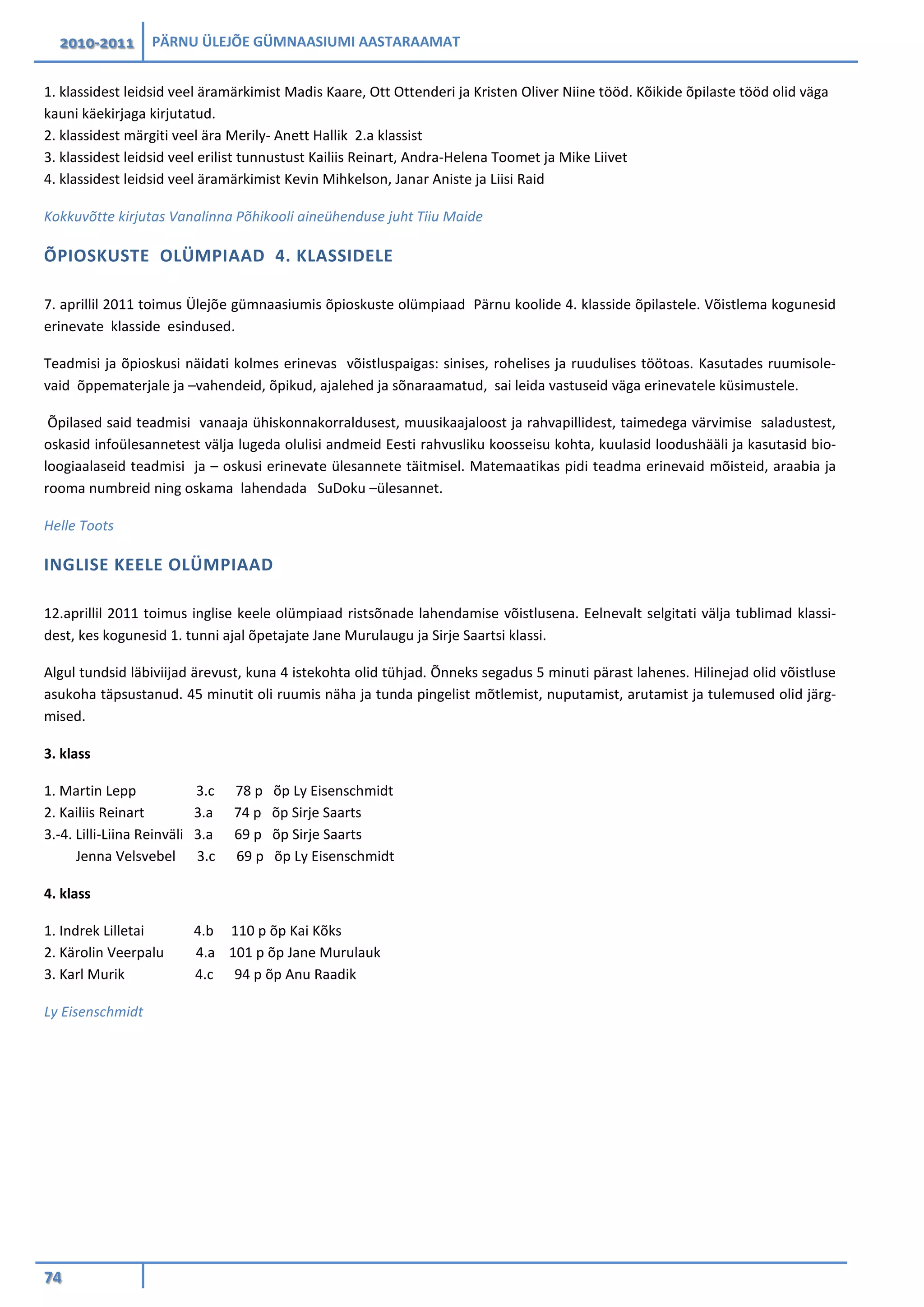 2010-2011 PÄRNU ÜLEJÕE GÜMNAASIUMI AASTARAAMAT
74
1. klassidest leidsid veel äramärkimist Madis Kaare, Ott Ottenderi ja Kristen Oliver Niine tööd. Kõikide õpilaste tööd olid väga
kauni käekirjaga kirjutatud.
2. klassidest märgiti veel ära Merily- Anett Hallik 2.a klassist
3. klassidest leidsid veel erilist tunnustust Kailiis Reinart, Andra-Helena Toomet ja Mike Liivet
4. klassidest leidsid veel äramärkimist Kevin Mihkelson, Janar Aniste ja Liisi Raid
Kokkuvõtte kirjutas Vanalinna Põhikooli aineühenduse juht Tiiu Maide
ÕPIOSKUSTE OLÜMPIAAD 4. KLASSIDELE
7. aprillil 2011 toimus Ülejõe gümnaasiumis õpioskuste olümpiaad Pärnu koolide 4. klasside õpilastele. Võistlema kogunesid
erinevate klasside esindused.
Teadmisi ja õpioskusi näidati kolmes erinevas võistluspaigas: sinises, rohelises ja ruudulises töötoas. Kasutades ruumisole-
vaid õppematerjale ja –vahendeid, õpikud, ajalehed ja sõnaraamatud, sai leida vastuseid väga erinevatele küsimustele.
Õpilased said teadmisi vanaaja ühiskonnakorraldusest, muusikaajaloost ja rahvapillidest, taimedega värvimise saladustest,
oskasid infoülesannetest välja lugeda olulisi andmeid Eesti rahvusliku koosseisu kohta, kuulasid loodushääli ja kasutasid bio-
loogiaalaseid teadmisi ja – oskusi erinevate ülesannete täitmisel. Matemaatikas pidi teadma erinevaid mõisteid, araabia ja
rooma numbreid ning oskama lahendada SuDoku –ülesannet.
Helle Toots
INGLISE KEELE OLÜMPIAAD
12.aprillil 2011 toimus inglise keele olümpiaad ristsõnade lahendamise võistlusena. Eelnevalt selgitati välja tublimad klassi-
dest, kes kogunesid 1. tunni ajal õpetajate Jane Murulaugu ja Sirje Saartsi klassi.
Algul tundsid läbiviijad ärevust, kuna 4 istekohta olid tühjad. Õnneks segadus 5 minuti pärast lahenes. Hilinejad olid võistluse
asukoha täpsustanud. 45 minutit oli ruumis näha ja tunda pingelist mõtlemist, nuputamist, arutamist ja tulemused olid järg-
mised.
3. klass
1. Martin Lepp 3.c 78 p õp Ly Eisenschmidt
2. Kailiis Reinart 3.a 74 p õp Sirje Saarts
3.-4. Lilli-Liina Reinväli 3.a 69 p õp Sirje Saarts
Jenna Velsvebel 3.c 69 p õp Ly Eisenschmidt
4. klass
1. Indrek Lilletai 4.b 110 p õp Kai Kõks
2. Kärolin Veerpalu 4.a 101 p õp Jane Murulauk
3. Karl Murik 4.c 94 p õp Anu Raadik
Ly Eisenschmidt
 
