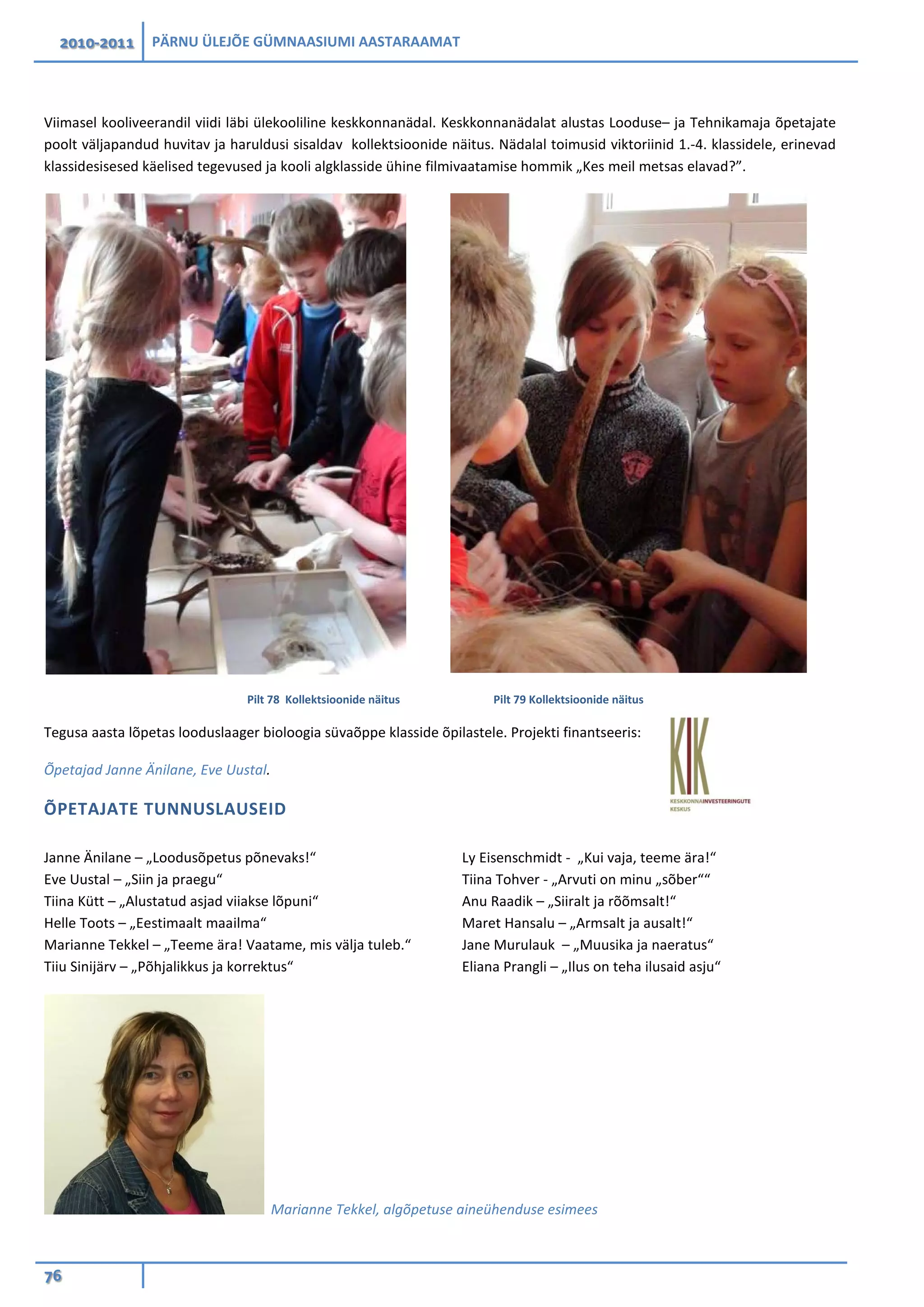 2010-2011 PÄRNU ÜLEJÕE GÜMNAASIUMI AASTARAAMAT
76
Viimasel kooliveerandil viidi läbi ülekooliline keskkonnanädal. Keskkonnanädalat alustas Looduse– ja Tehnikamaja õpetajate
poolt väljapandud huvitav ja haruldusi sisaldav kollektsioonide näitus. Nädalal toimusid viktoriinid 1.-4. klassidele, erinevad
klassidesisesed käelised tegevused ja kooli algklasside ühine filmivaatamise hommik „Kes meil metsas elavad?”.
Pilt 78 Kollektsioonide näitus Pilt 79 Kollektsioonide näitus
Tegusa aasta lõpetas looduslaager bioloogia süvaõppe klasside õpilastele. Projekti finantseeris:
Õpetajad Janne Änilane, Eve Uustal.
ÕPETAJATE TUNNUSLAUSEID
Janne Änilane – „Loodusõpetus põnevaks!“
Eve Uustal – „Siin ja praegu“
Tiina Kütt – „Alustatud asjad viiakse lõpuni“
Helle Toots – „Eestimaalt maailma“
Marianne Tekkel – „Teeme ära! Vaatame, mis välja tuleb.“
Tiiu Sinijärv – „Põhjalikkus ja korrektus“
Ly Eisenschmidt - „Kui vaja, teeme ära!“
Tiina Tohver - „Arvuti on minu „sõber““
Anu Raadik – „Siiralt ja rõõmsalt!“
Maret Hansalu – „Armsalt ja ausalt!“
Jane Murulauk – „Muusika ja naeratus“
Eliana Prangli – „Ilus on teha ilusaid asju“
Marianne Tekkel, algõpetuse aineühenduse esimees
 