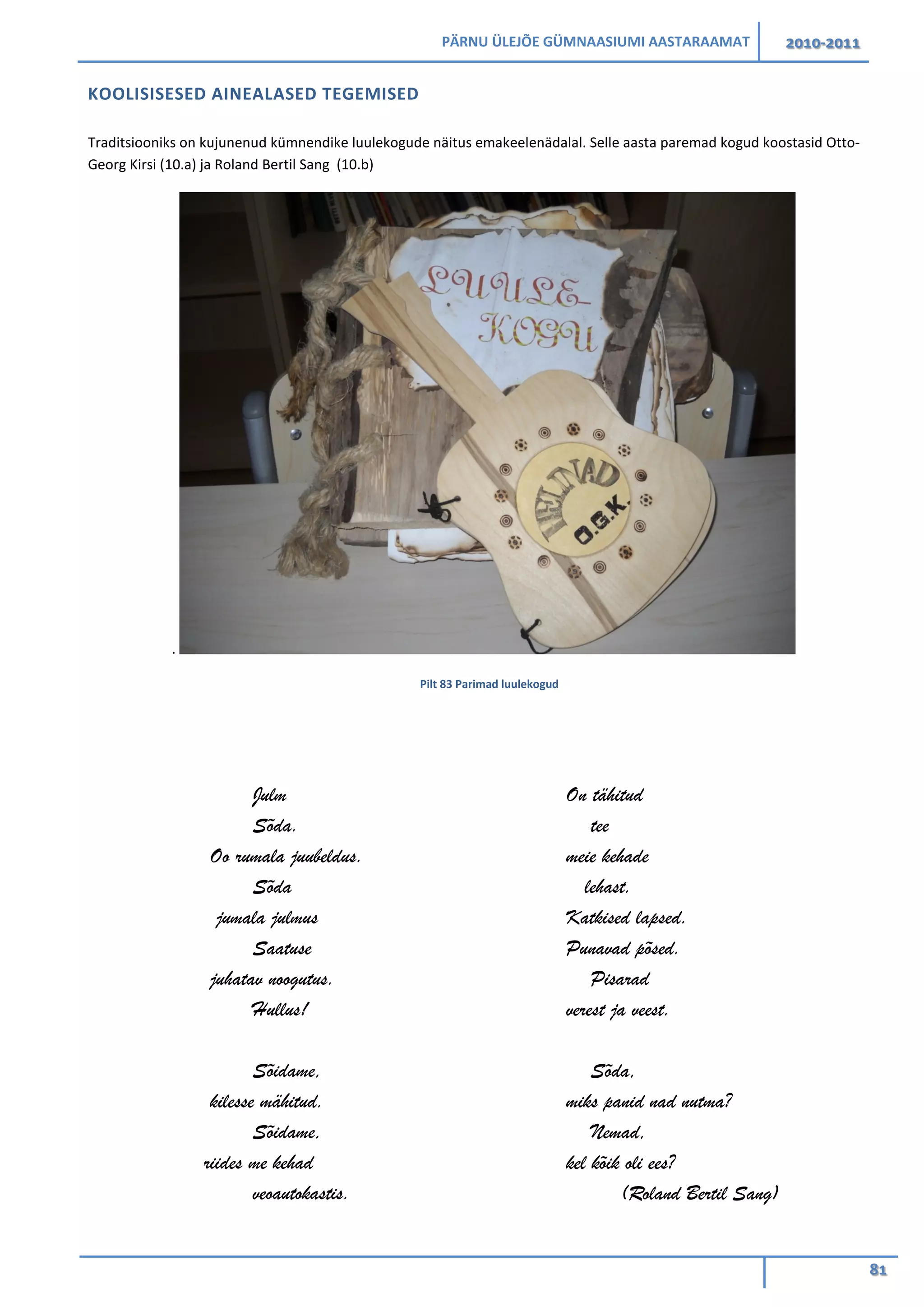 PÄRNU ÜLEJÕE GÜMNAASIUMI AASTARAAMAT 2010-2011
81
KOOLISISESED AINEALASED TEGEMISED
Traditsiooniks on kujunenud kümnendike luulekogude näitus emakeelenädalal. Selle aasta paremad kogud koostasid Otto-
Georg Kirsi (10.a) ja Roland Bertil Sang (10.b)
.
Pilt 83 Parimad luulekogud
Julm
Sõda.
Oo rumala juubeldus.
Sõda
jumala julmus
Saatuse
juhatav noogutus.
Hullus!
Sõidame,
kilesse mähitud.
Sõidame,
riides me kehad
veoautokastis.
On tähitud
tee
meie kehade
lehast.
Katkised lapsed.
Punavad põsed.
Pisarad
verest ja veest.
Sõda,
miks panid nad nutma?
Nemad,
kel kõik oli ees?
(Roland Bertil Sang)
 