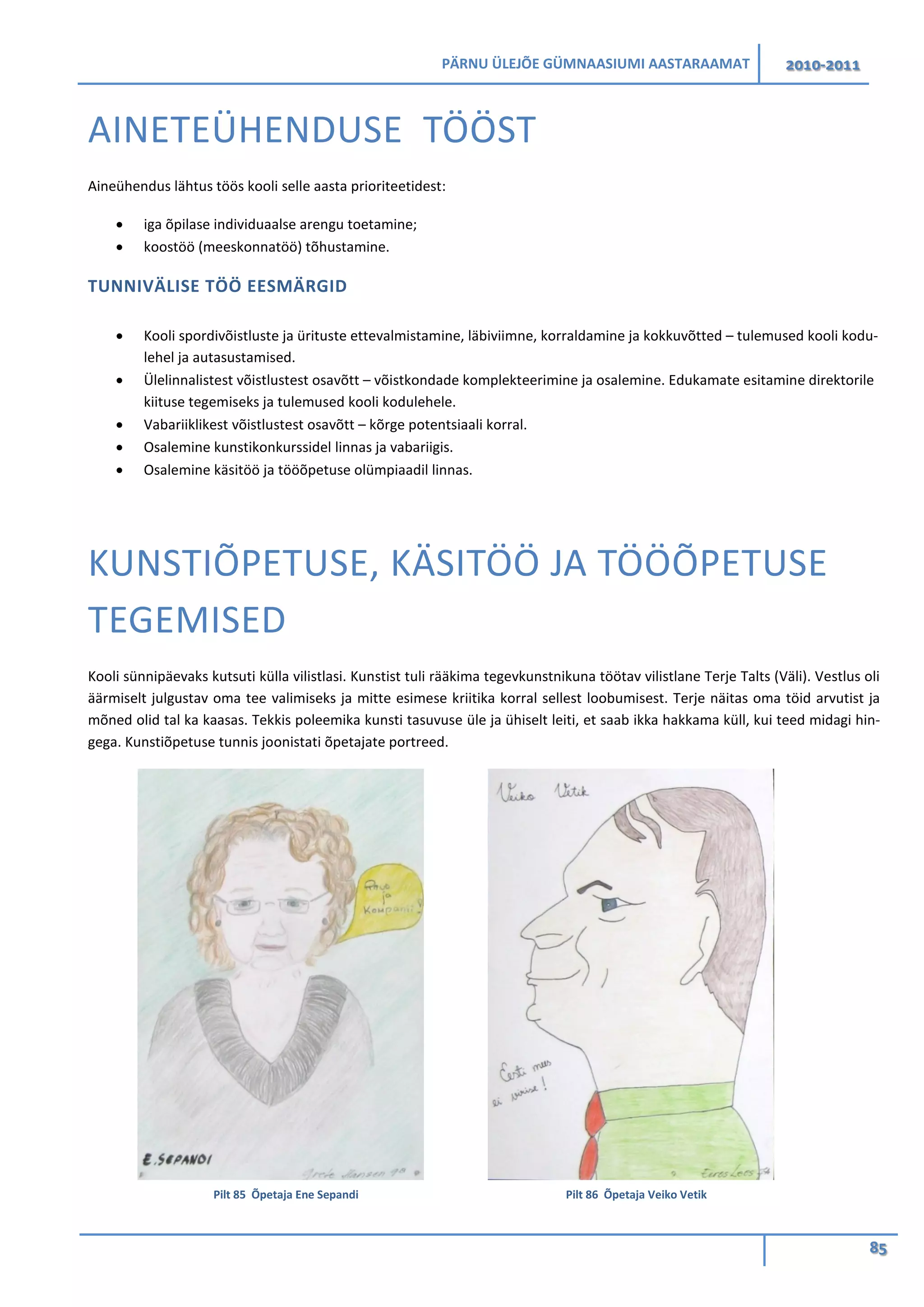 PÄRNU ÜLEJÕE GÜMNAASIUMI AASTARAAMAT 2010-2011
85
AINETEÜHENDUSE TÖÖST
Aineühendus lähtus töös kooli selle aasta prioriteetidest:
• iga õpilase individuaalse arengu toetamine;
• koostöö (meeskonnatöö) tõhustamine.
TUNNIVÄLISE TÖÖ EESMÄRGID
• Kooli spordivõistluste ja ürituste ettevalmistamine, läbiviimne, korraldamine ja kokkuvõtted – tulemused kooli kodu-
lehel ja autasustamised.
• Ülelinnalistest võistlustest osavõtt – võistkondade komplekteerimine ja osalemine. Edukamate esitamine direktorile
kiituse tegemiseks ja tulemused kooli kodulehele.
• Vabariiklikest võistlustest osavõtt – kõrge potentsiaali korral.
• Osalemine kunstikonkurssidel linnas ja vabariigis.
• Osalemine käsitöö ja tööõpetuse olümpiaadil linnas.
KUNSTIÕPETUSE, KÄSITÖÖ JA TÖÖÕPETUSE
TEGEMISED
Kooli sünnipäevaks kutsuti külla vilistlasi. Kunstist tuli rääkima tegevkunstnikuna töötav vilistlane Terje Talts (Väli). Vestlus oli
äärmiselt julgustav oma tee valimiseks ja mitte esimese kriitika korral sellest loobumisest. Terje näitas oma töid arvutist ja
mõned olid tal ka kaasas. Tekkis poleemika kunsti tasuvuse üle ja ühiselt leiti, et saab ikka hakkama küll, kui teed midagi hin-
gega. Kunstiõpetuse tunnis joonistati õpetajate portreed.
Pilt 85 Õpetaja Ene Sepandi Pilt 86 Õpetaja Veiko Vetik
 