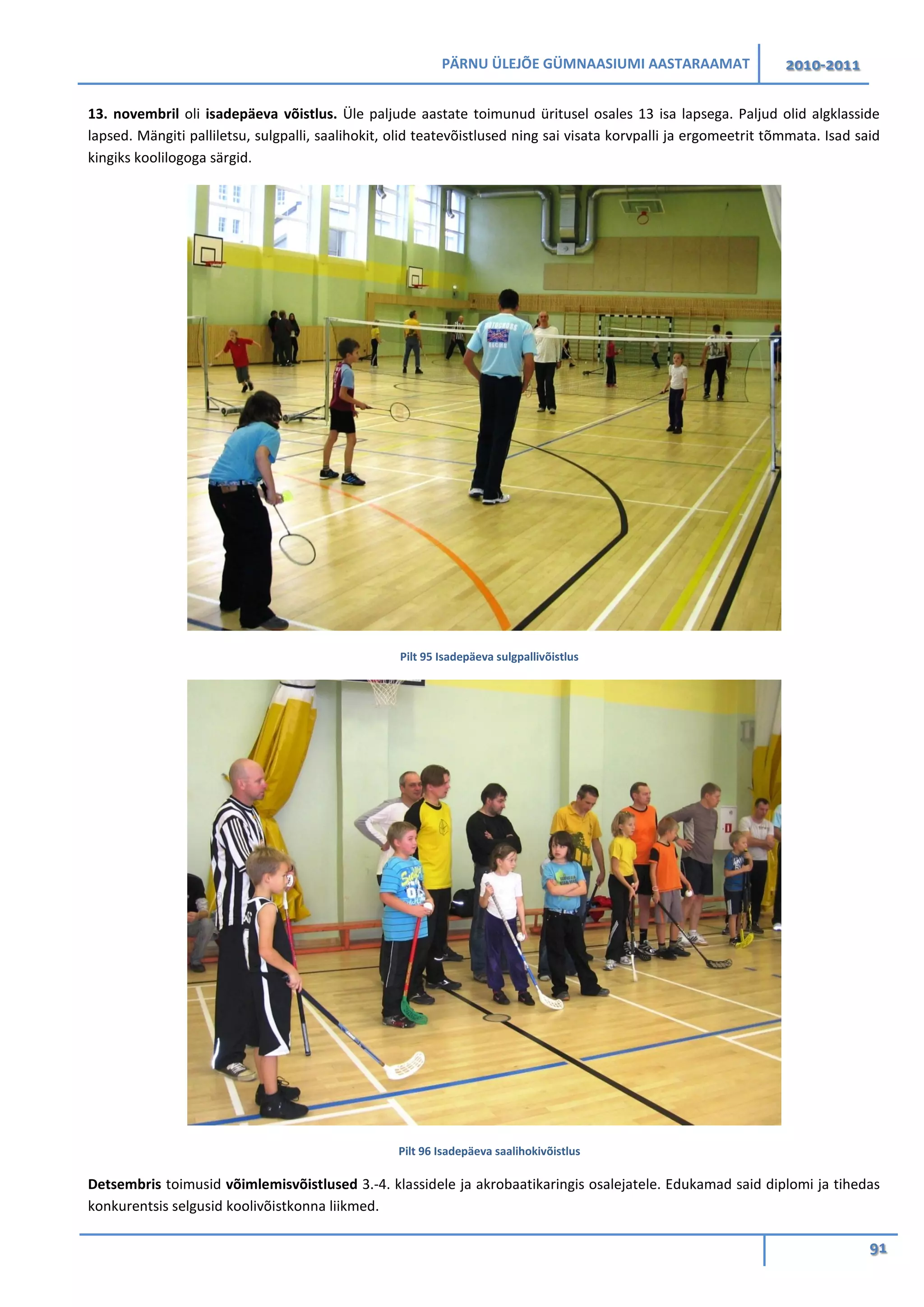 PÄRNU ÜLEJÕE GÜMNAASIUMI AASTARAAMAT 2010-2011
91
13. novembril oli isadepäeva võistlus. Üle paljude aastate toimunud üritusel osales 13 isa lapsega. Paljud olid algklasside
lapsed. Mängiti palliletsu, sulgpalli, saalihokit, olid teatevõistlused ning sai visata korvpalli ja ergomeetrit tõmmata. Isad said
kingiks koolilogoga särgid.
Pilt 95 Isadepäeva sulgpallivõistlus
Pilt 96 Isadepäeva saalihokivõistlus
Detsembris toimusid võimlemisvõistlused 3.-4. klassidele ja akrobaatikaringis osalejatele. Edukamad said diplomi ja tihedas
konkurentsis selgusid koolivõistkonna liikmed.
 