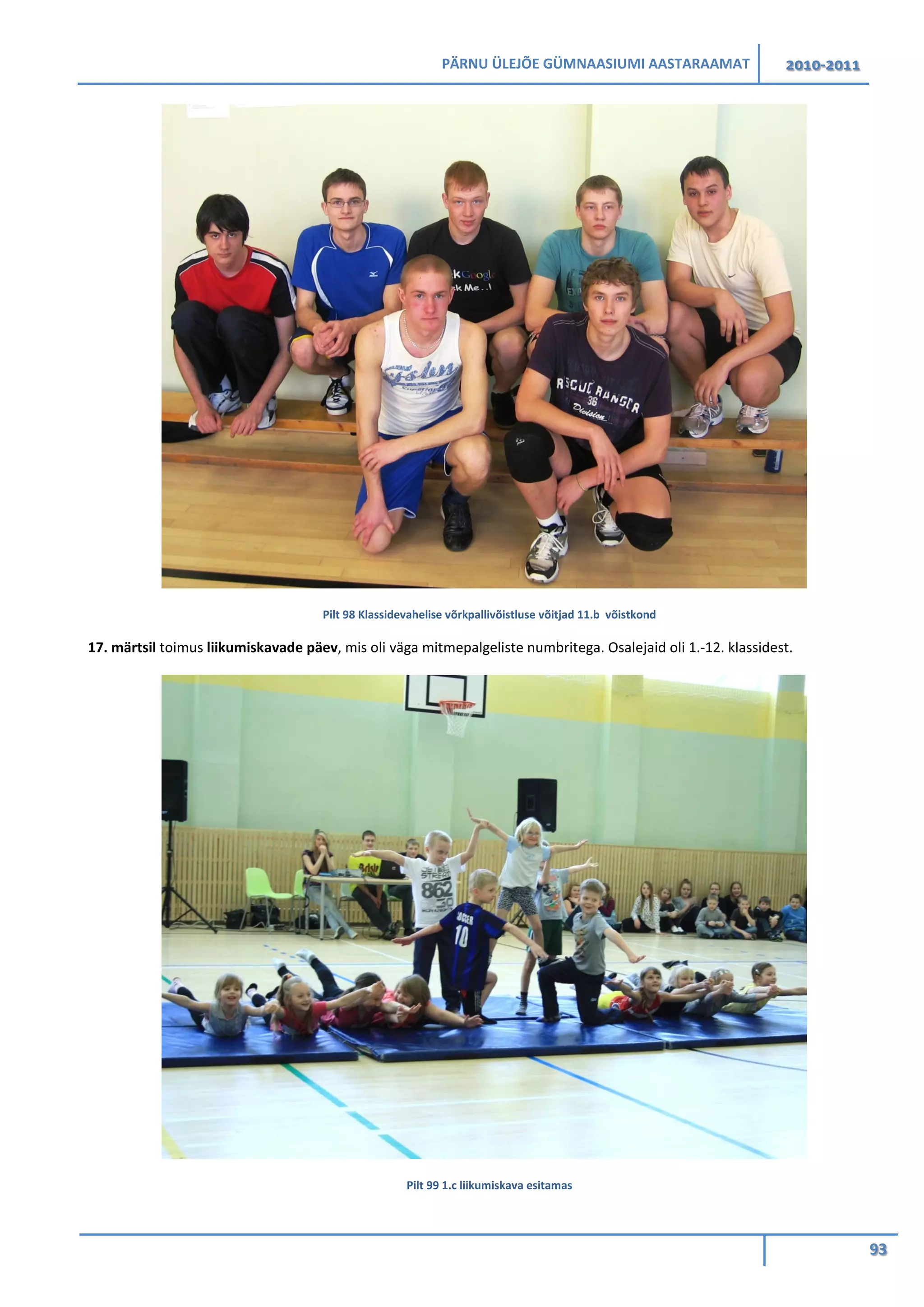 PÄRNU ÜLEJÕE GÜMNAASIUMI AASTARAAMAT 2010-2011
93
Pilt 98 Klassidevahelise võrkpallivõistluse võitjad 11.b võistkond
17. märtsil toimus liikumiskavade päev, mis oli väga mitmepalgeliste numbritega. Osalejaid oli 1.-12. klassidest.
Pilt 99 1.c liikumiskava esitamas
 