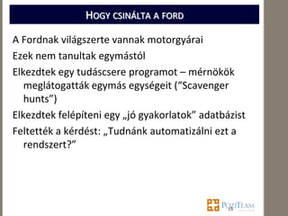 HOGY CSINÁLTA A FORD

A Fordnak világszerte vannak motorgyárai
Ezek nem tanultak egymástól
Elkezdtek egy tudáscsere programot – mérnökök
   meglátogatták egymás egységeit (“Scavenger
   hunts”)
Elkezdtek felépíteni egy „jó gyakorlatok” adatbázist
Feltették a kérdést: „Tudnánk automatizálni ezt a
   rendszert?”




                                                15
 