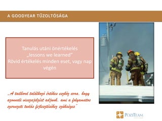 A GOODYEAR TŰZOLTÓSÁGA




      Tanulás utáni önértékelés
         „lessons we learned”
Rövid értékelés minden eset, vagy nap
                végén



„A tailbord találkozó értékes eszköz arra, hogy
azonnali visszajelzést adjunk, ami a folyamatos
szervezeti tudás fejlesztéséhez szükséges”
 