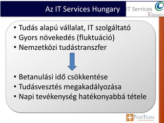 Az IT Services Hungary

• Tudás alapú vállalat, IT szolgáltató
• Gyors növekedés (fluktuáció)
• Nemzetközi tudástranszfer


• Betanulási idő csökkentése
• Tudásvesztés megakadályozása
• Napi tevékenység hatékonyabbá tétele
 