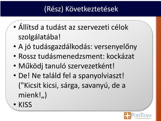 (Rész) Következtetések

• Állítsd a tudást az szervezeti célok
  szolgálatába!
• A jó tudásgazdálkodás: versenyelőny
• Rossz tudásmenedzsment: kockázat
• Működj tanuló szervezetként!
• De! Ne találd fel a spanyolviaszt!
  ("Kicsit kicsi, sárga, savanyú, de a
  mienk!„)
• KISS
 