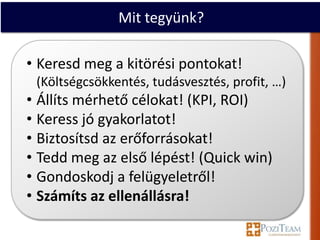 Mit tegyünk?

• Keresd meg a kitörési pontokat!
 (Költségcsökkentés, tudásvesztés, profit, …)
• Állíts mérhető célokat! (KPI, ROI)
• Keress jó gyakorlatot!
• Biztosítsd az erőforrásokat!
• Tedd meg az első lépést! (Quick win)
• Gondoskodj a felügyeletről!
• Számíts az ellenállásra!
 