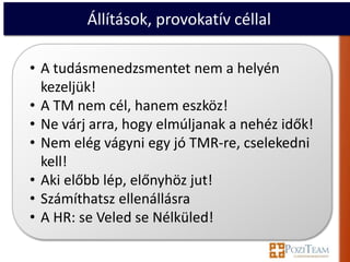 Állítások, provokatív céllal

• A tudásmenedzsmentet nem a helyén
  kezeljük!
• A TM nem cél, hanem eszköz!
• Ne várj arra, hogy elmúljanak a nehéz idők!
• Nem elég vágyni egy jó TMR-re, cselekedni
  kell!
• Aki előbb lép, előnyhöz jut!
• Számíthatsz ellenállásra
• A HR: se Veled se Nélküled!
 