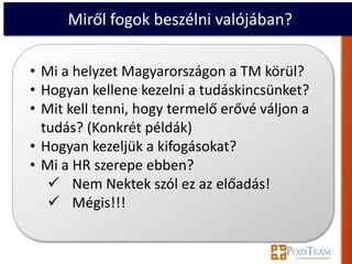 Miről fogok beszélni valójában?

• Mi a helyzet Magyarországon a TM körül?
• Hogyan kellene kezelni a tudáskincsünket?
• Mit kell tenni, hogy termelő erővé váljon a
  tudás? (Konkrét példák)
• Hogyan kezeljük a kifogásokat?
• Mi a HR szerepe ebben?
    Nem Nektek szól ez az előadás!
    Mégis!!!
 