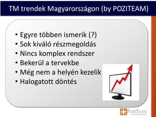 TM trendek Magyarországon (by POZITEAM)


 • Egyre többen ismerik (?)
 • Sok kiváló részmegoldás
 • Nincs komplex rendszer
 • Bekerül a tervekbe
 • Még nem a helyén kezelik
 • Halogatott döntés
 