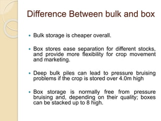 Difference Between bulk and box
 Bulk storage is cheaper overall.
 Box stores ease separation for different stocks,
and provide more flexibility for crop movement
and marketing.
 Deep bulk piles can lead to pressure bruising
problems if the crop is stored over 4.0m high
 Box storage is normally free from pressure
bruising and, depending on their quality; boxes
can be stacked up to 8 high.
 