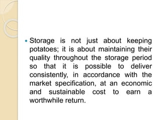  Storage is not just about keeping
potatoes; it is about maintaining their
quality throughout the storage period
so that it is possible to deliver
consistently, in accordance with the
market specification, at an economic
and sustainable cost to earn a
worthwhile return.
 