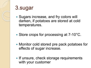 3.sugar
 Sugars increase, and fry colors will
darken, if potatoes are stored at cold
temperatures.
 Store crops for processing at 7-10°C.
 Monitor cold stored pre pack potatoes for
effects of sugar increase.
 If unsure, check storage requirements
with your customer
 