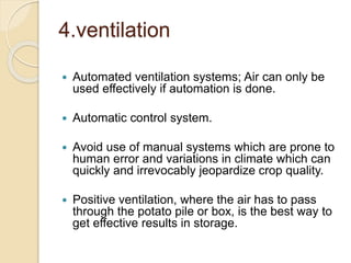 4.ventilation
 Automated ventilation systems; Air can only be
used effectively if automation is done.
 Automatic control system.
 Avoid use of manual systems which are prone to
human error and variations in climate which can
quickly and irrevocably jeopardize crop quality.
 Positive ventilation, where the air has to pass
through the potato pile or box, is the best way to
get effective results in storage.
 