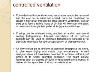 controlled ventilation
 Controlled ventilation allows crop respiration heat to be removed
and the crop to be dried and cooled. Fans are positioned to
create a flow of air through the crop (positive ventilation, bulk or
box) or to form a rolling mass of air that will flow over the stack
of boxes and through their pallet slots (space ventilation).
 Cooling can be achieved using ambient air and/or mechanical
cooling (refrigeration). Internal recirculation of air (without
cooling) can be used to eliminate temperature variation or to
distribute chemicals for sprout suppression or disease control.
 Air flow should be as uniform as possible throughout the store,
to give even drying and stable crop temperatures. A well
designed store will have been balanced to achieve uniformity of
airflow at its typical operating condition. This might include
features such as tapered air ducts or graduated lateral outlets to
deliver similar quantities of air across whole store.
 