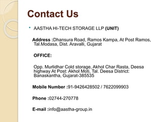 Contact Us
 AASTHA HI-TECH STORAGE LLP (UNIT)
Address :Dhansura Road, Ramos Kampa, At Post Ramos,
Tal.Modasa, Dist. Aravalli, Gujarat
OFFICE:
Opp. Murlidhar Cold storage, Akhol Char Rasta, Deesa
highway At Post: Akhol Moti, Tal. Deesa District:
Banaskantha, Gujarat-385535
Mobile Number :91-9426428502 / 7622099903
Phone :02744-270778
E-mail :info@aastha-group.in
 