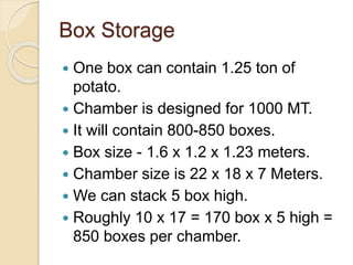 Box Storage
 One box can contain 1.25 ton of
potato.
 Chamber is designed for 1000 MT.
 It will contain 800-850 boxes.
 Box size - 1.6 x 1.2 x 1.23 meters.
 Chamber size is 22 x 18 x 7 Meters.
 We can stack 5 box high.
 Roughly 10 x 17 = 170 box x 5 high =
850 boxes per chamber.
 