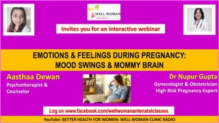 YouTube: BETTER HEALTH FOR WOMEN: WELL WOMAN CLINIC RADIO
Log on www.facebook.com/wellwomanantenatalclasses
EMOTIONS & FEELINGS DURING PREGNANCY:
MOOD SWINGS & MOMMY BRAIN
Aasthaa Dewan
Psychotherapist &
Counselor
Dr Nupur Gupta
Gynecologist & Obstetrician
High Risk Pregnancy Expert
Invites you for an interactive webinar
 
